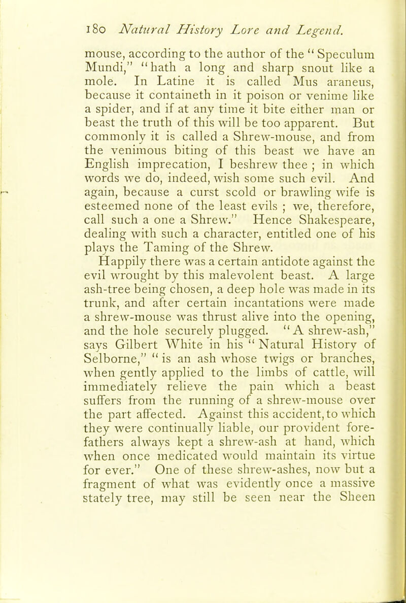 mouse, according to the author of the  Speculum Mundi, hath a long and sharp snout Hke a mole. In Latine it is called Mus araneus, because it containeth in it poison or venime like a spider, and if at any time it bite either man or beast the truth of this will be too apparent. But commonly it is called a Shrew-mouse, and from the venimous biting of this beast we have an English imprecation, I beshrew thee ; in which words we do, indeed, wish some such evil. And again, because a curst scold or brawling wife is esteemed none of the least evils ; we, therefore, call such a one a Shrew. Hence Shakespeare, dealing with such a character, entitled one of his plays the Taming of the Shrew. Happily there was a certain antidote against the evil wrought by this malevolent beast. A large ash-tree being chosen, a deep hole was made in its trunk, and after certain incantations were made a shrew-mouse was thrust alive into the opening, and the hole securely plugged. A shrew-ash, says Gilbert White in his  Natural History of Selborne,  is an ash whose twigs or branches, when gently applied to the limbs of cattle, will immediately relieve the pain which a beast suifers from the running of a shrew-mouse over the part affected. Against this accident, to which they were continually liable, our provident fore- fathers always kept a shrew-ash at hand, which when once medicated would maintain its virtue for ever. One of these shrew-ashes, now but a fragment of what was evidently once a massive stately tree, may still be seen near the Sheen