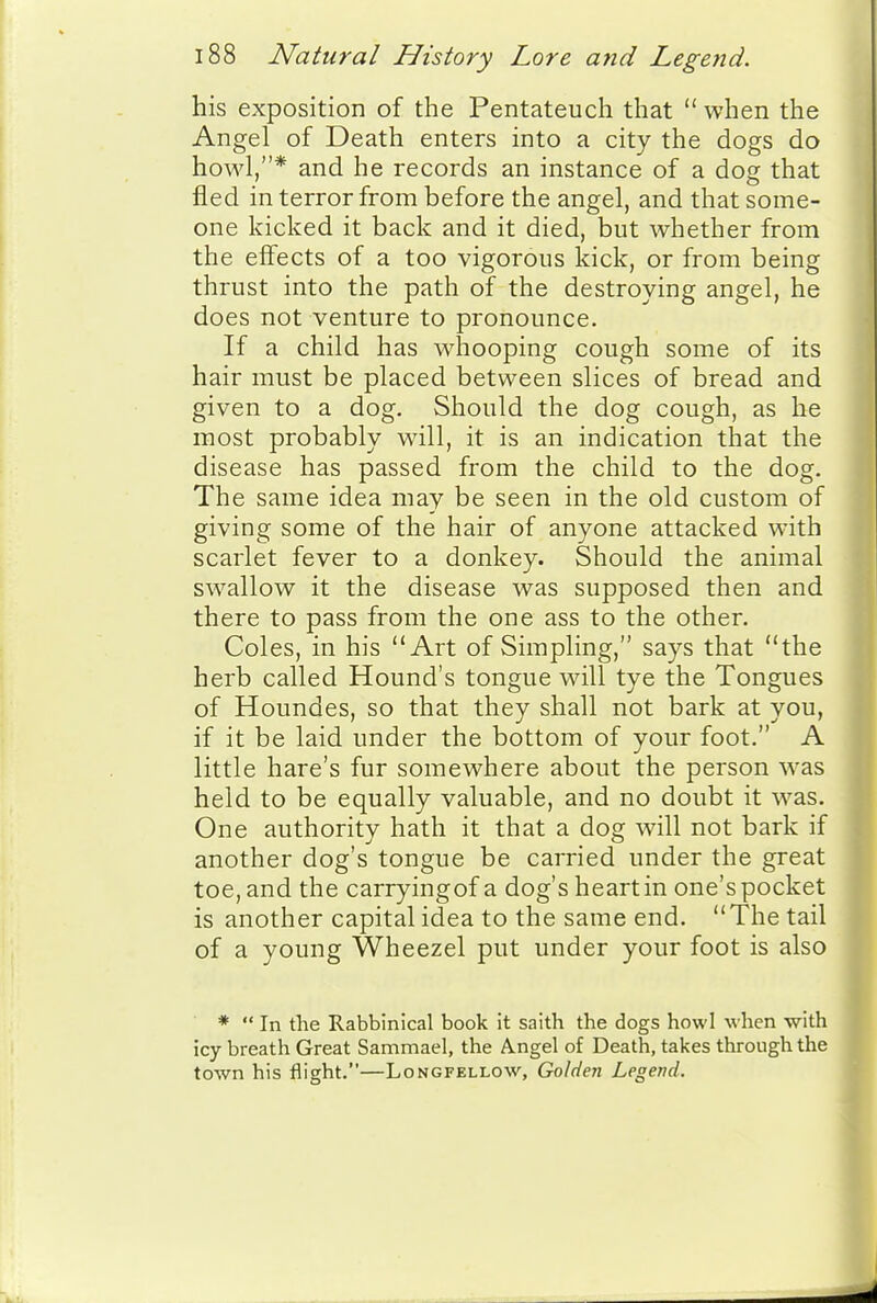 his exposition of the Pentateuch that  when the Angel of Death enters into a city the dogs do howl,* and he records an instance of a dog that fled in terror from before the angel, and that some- one kicked it back and it died, but whether from the effects of a too vigorous kick, or from being thrust into the path of the destroying angel, he does not venture to pronounce. If a child has whooping cough some of its hair must be placed between slices of bread and given to a dog. Should the dog cough, as he most probably will, it is an indication that the disease has passed from the child to the dog. The same idea may be seen in the old custom of giving some of the hair of anyone attacked with scarlet fever to a donkey. Should the animal swallow it the disease was supposed then and there to pass from the one ass to the other. Coles, in his Art of Simpling, says that the herb called Hound's tongue will tye the Tongues of Houndes, so that they shall not bark at you, if it be laid under the bottom of your foot. A little hare's fur somewhere about the person was held to be equally valuable, and no doubt it was. One authority hath it that a dog will not bark if another dog's tongue be carried under the great toe, and the carryingof a dog's heart in one's pocket is another capital idea to the same end. The tail of a young Wheezel put under your foot is also *  In the Rabbinical book it saith the dogs howl when -with icy breath Great Sammael, the Angel of Death, takes through the town his flight.—Longfellow, Golden Legend.