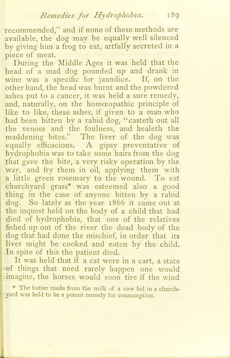 recommended, and if none of these methods are available, the dog may be equally well silenced by giving him a frog to eat, artfully secreted in a piece of meat. During the Middle Ages it was held that the head of a mad dog pounded up and drank in wine was a specific for jaundice. If, on the other hand, the head Avas burnt and the powdered ashes put to a cancer, it was held a sure remedy, and, naturally, on the homoeopathic principle of like to like, these ashes, if given to a man who had been bitten by a rabid dog, casteth out all the venom and the foulness, and healeth the maddening bites. The liver of the dog was equally efficacious. A gipsy preventative of hydrophobia was to take some hairs from the dog that gave the bite, a very risky operation by the way, and fry them in oil, applying them with a little green rosemary to the wound. To eat churchyard grass* was esteemed also a good thing in the case of anvone bitten bv a rabid dog. So lately as the year 1866 it came out at the inquest held on the body of a child that had died of hydrophobia, that one of the relatives fished up out of the river the dead body of the dog that had done the mischief, in order that its liver might be cooked and eaten by the child. In spite of this the patient died. It was held that if a cat were in a cart, a state <of things that need rarely happen one would I imagine, the horses would soon tire if the wind * The butter made from the milk of a cow fed in a church- lyard was held to be a potent remedy for consumption. L