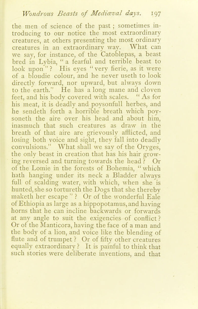 the men of science of the past ; sometimes in- troducing to our notice the most extraordinary creatures, at others presenting the most ordinary creatures in an extraordinary way. What can we say, for instance, of the Catoblepas, a beast bred in Lybia,  a fearful and terrible beast to look upon  ? His eyes  very fierie, as it were of a bloudie colour, and he never useth to look directly forward, nor upward, but always down to the earth. He has a long mane and cloven feet, and his body covered with scales.  As for his meat, it is deadly and poysonfull herbes, and he sendeth forth a horrible breath which poy- soneth the aire over his head and about him, inasmuch that such creatures as draw in the breath of that aire are grievously afflicted, and losing both voice and sight, they fall into deadly convulsions. What shall we say of the Oryges, the only beast in creation that has his hair grow- ing reversed and turning towards the head ? Or of the Lomie in the forests of Bohemia,  which hath hanging under its neck a Bladder always full of scalding water, with which, when she is hunted, she so tortureth the Dogs that she thereby maketh her escape  ? Or of the wonderful Eale of Ethiopia as large as a hippopotamus, and having horns that he can incline backwards or forwards at any angle to suit the exigencies of conflict ? Or of the Manticora, having the face of a man and the body of a lion, and voice like the blending of flute and of trumpet ? Or of fifty other creatures equally extraordinary ? It is painful to think that such stories were deliberate inventions, and that