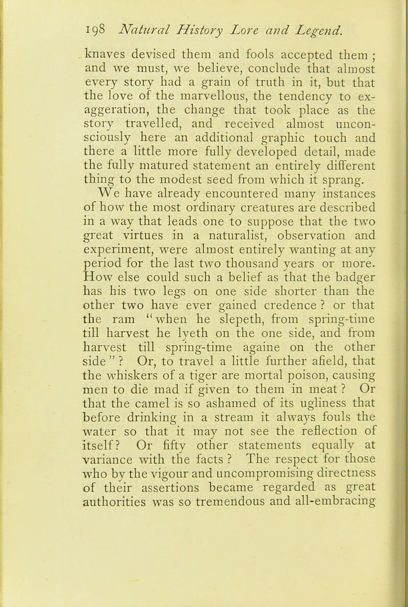 knaves devised them and fools accepted them ; and we must, we believe, conclude that almost every story had a grain of truth in it, but that the love of the marvellous, the tendency to ex- aggeration, the change that took place as the story travelled, and received almost uncon- sciously here an additional graphic touch and there a little more fully developed detail, made the fully matured statement an entirely different thing to the modest seed from which it sprang. We have already encountered many instances of how the most ordinaiy creatures are described in a way that leads one to suppose that the two great virtues in a naturalist, observation and experiment, were almost entirely wanting at any period for the last two thousand years or more. How else could such a belief as that the badger has his two legs on one side shorter than the other two have ever gained credence ? or that the ram  when he slepeth, from spring-time till harvest he lyeth on the one side, and from harvest till spring-time againe on the other side  ? Or, to travel a little further afield, that the whiskers of a tiger are mortal poison, causing men to die mad if given to them in meat ? Or that the camel is so ashamed of its ugliness that before drinking in a stream it always fouls the water so that it may not see the reflection of itself? Or fifty other statements equally at variance with the facts ? The respect for those who by the vigour and uncompromising directness of their assertions became regarded as great authorities was so tremendous and all-embracing