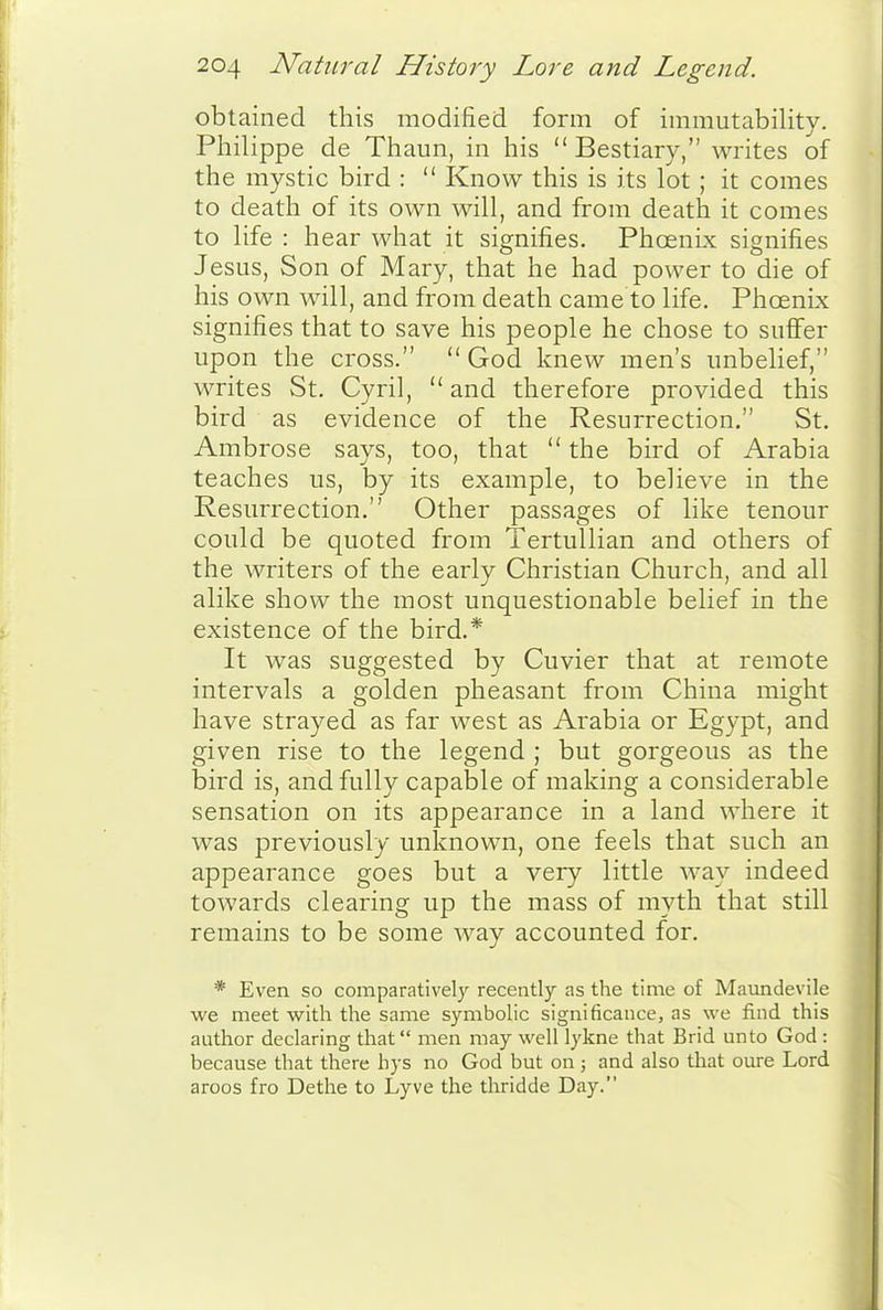 obtained this modified form of immutability. Philippe de Thaun, in his Bestiary, writes of the mystic bird :  Know this is its lot ; it comes to death of its own will, and from death it comes to life : hear what it signifies. Phoenix signifies Jesus, Son of Mary, that he had power to die of his own will, and from death came to life. Phoenix signifies that to save his people he chose to suffer upon the cross.  God knew men's unbelief, writes St. Cyril,  and therefore provided this bird as evidence of the Resurrection. St. Ambrose says, too, that  the bird of Arabia teaches us, by its example, to believe in the Resurrection. Other passages of like tenour could be quoted from Tertullian and others of the writers of the early Christian Church, and all alike show the most unquestionable belief in the existence of the bird.* It was suggested by Cuvier that at remote intervals a golden pheasant from China might have strayed as far west as Arabia or Egypt, and given rise to the legend ; but gorgeous as the bird is, and fully capable of making a considerable sensation on its appearance in a land where it was previously unknown, one feels that such an appearance goes but a very little way indeed towards clearing up the mass of myth that still remains to be some way accounted for. * Even so comparatively recently as the time of Maundevile we meet with the same symbolic significance, as we find this author declaring that men may well lykne that Brid unto God : because that there hys no God but on ; and also that oure Lord aroos fro Dethe to Lyve the thridde Day.