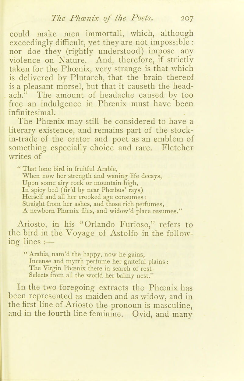 could make men immortall, which, although exceedingly difficult, yet they are not impossible : nor doe they (rightly understood) impose any violence on Nature. And, therefore, if strictly taken for the Phoenix, very strange is that which is delivered by Plutarch, that the brain thereof is a pleasant morsel, but that it causeth the head- ach. The amount of headache caused by too free an indulgence in Phcenix must have been infinitesimal. The Phoenix may still be considered to have a literary existence, and remains part of the stock- in-trade of the orator and poet as an emblem of something especially choice and rare. Fletcher writes of  That lone bird in fruitful Arabic, When now her strength and waning life decays, Upon some airy rock or mountain high, In spicy bed (fir'd by near Phoebus' rays) Herself and all her crooked age consumes : Straight from her ashes, and those rich perfumes, A newborn Phoenix flies, and widow'd place resumes. Ariosto, in his Orlando Furioso, refers to the bird in the Voyage of Astolfo in the follow- ing lines :—  Arabia, nam'd the happy, now he gains. Incense and myrrh perfume her grateful plains : The Virgin Phoenix there in search of rest Selects from all the world her balmy nest. In the two foregoing extracts the Phoenix has been represented as maiden and as widow, and in the first line of Ariosto the pronoun is masculine, and in the fourth line feminine. Ovid, and many