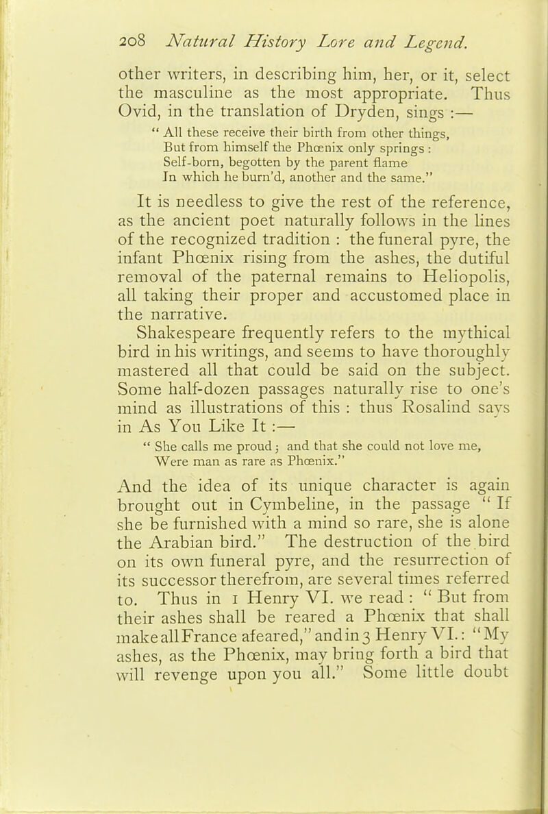 other writers, in describing him, her, or it, select the masculine as the most appropriate. Thus Ovid, in the translation of Dryden, sings :—  All these receive their birth from other things. But from himself the Phoenix only springs : Self-born, begotten by the parent flame Jn which he burn'd, another and the same. It is needless to give the rest of the reference, as the ancient poet naturally follows in the lines of the recognized tradition : the funeral pyre, the infant Phoenix rising from the ashes, the dutiful removal of the paternal remains to Heliopolis, all taking their proper and accustomed place in the narrative. Shakespeare frequently refers to the mythical bird in his writings, and seems to have thoroughly mastered all that could be said on the subject. Some half-dozen passages naturally rise to one's mind as illustrations of this : thus Rosalind says in As You Like It :—  She calls me proud; and that she could not love me, Were man as rare as Phoenix. And the idea of its unique character is again brought out in Cymbeline, in the passage  If she be furnished with a mind so rare, she is alone the Arabian bird. The destruction of the bird on its own funeral pyre, and the resurrection of its successor therefrom, are several times referred to. Thus in i Henry VI. we read :  But from their ashes shall be reared a Phoenk that shall makeallFrance afeared,andin3 Henry VI.: My ashes, as the Phoenix, may bring forth a bird that will revenge upon you all. Some little doubt