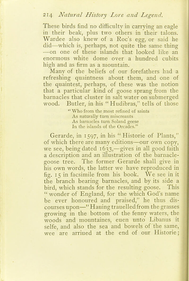 These birds find no difficulty in cariying an eagle in their beak, plus two others in their talons. Wardee also knew of a Roc's egg, or said he did—which is, perhaps, not quite the same thing —on one of these islands that looked like an enormous white dome over a hundred cubits high and as firm as a mountain. Many of the beliefs of our forefathers had a refreshing quaintness about them, and one of the quaintest, perhaps, of these was the notion that a particular kind of goose sprang from the barnacles that cluster in salt water on submerged wood. Butler, in his  Hudibras, tells of those  Who from the most refined of saints As naturally turn miscreants As barnacles turn Soland geese In the islands of the Orcadcs. Gerarde, in 1597, in his  Historic of Plants, of which there are many editions—our own copy, we see, being dated 1633,—gives in all good faith a description and an illustration of the barnacle- goose tree. The former Gerarde shall give in his ow^n words, the latter we have reproduced in fig. 15 in facsimile from his book. We see in it the branch bearing barnacles, and by its side a bird, which stands for the resulting goose. This  wonder of England, for the which God's name be ever honoured and praised, he thus dis- courses upon—Hauingtrauelledfrom the grasses growing in the bottom of the fenny waters, the w^oods and mountaines, euen unto Libanus it selfe, and also the sea and bowels of the same, wee are arriued at the end of our Historic;