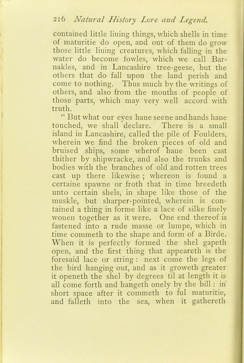 contained little lining things, which shells in time of maturitie do open, and out of them do grow those little lining creatures, which falling in the water do become fowles, which we call Bar- nakles, and in Lancashire tree-geese, but the others that do fall upon the land perish and come to nothing. Thus much by the writings of others, and also from the mouths of people of those parts, which may very well accord with truth.  But what our eyes haue scene and hands haue touched, we shall declare. There is a small island in Lancashire, called the pile of Foulders, wherein we find the broken pieces of old and bruised ships, some wherof haue been cast thither by shipwracke, and also the trunks and bodies with the branches of old and rotten trees cast up there likewise ; whereon is found a certaine spawne or froth that in time breedeth unto certain shels, in shape like those of the muskle, but sharper-pointed, wherein is con- tained a thing in forme like a lace of silke finely wouen together as it were. One end thereof is fastened into a rude masse or lumpe, which in time commeth to the shape and form of a Birde. When it is perfectly formed the shel gapeth open, and the first thing that appeareth is the foresaid lace or string : next come the legs of the bird hanging out, and as it groweth greater it openeth the shel by degrees til at length it is all come forth and hangeth onely by the bill : in short space after it commeth to ful maturitie, and falleth into the sea, when it gathereth