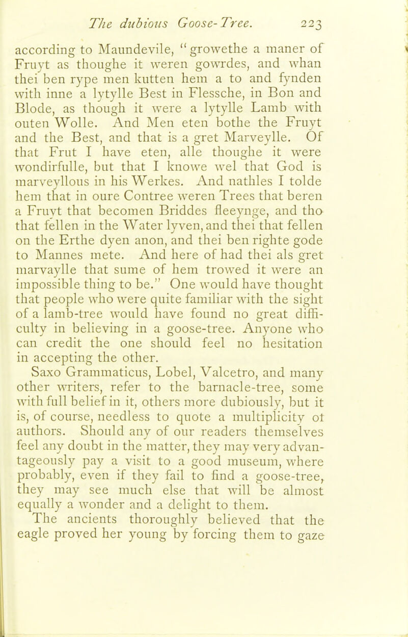 according to Maundevile,  growethe a maner of Friiyt as thoiighe it weren gowrdes, and whan thei ben rype men kiitten hem a to and fynden with inne a lytylle Best in Flessche, in Bon and Blode, as though it were a lytylle Lamb with oiiten WoUe. And Men eten bothe the Fruyt and the Best, and that is a gret Marveylle. Of that Frut I have eten, alle thoiighe it were wondirfuUe, but that I knowe wel that God is marveyllous in his Werkes. And nathles I tolde hem that in oure Contree weren Trees that beren a Fruvt that becomen Briddes fleeynge, and tho that fellen in the Water lyven, and thei that fellen on the Erthe dyen anon, and thei ben righte gode to Mannes mete. And here of had thei als gret marvaylle that sume of hem trowed it were an impossible thing to be. One would have thought that people who were quite familiar with the sight of a lamb-tree would have found no great diffi- culty in believing in a goose-tree. Anyone who can credit the one should feel no hesitation in accepting the other. Saxo Grammaticus, Lobel, Valcetro, and many other writers, refer to the barnacle-tree, some with full belief in it, others more dubiously, but it is, of course, needless to quote a multiplicity ot authors. Should any of our readers themselves feel any doubt in the matter, they may very advan- tageously pay a visit to a good museum, where probably, even if they fail to find a goose-tree, they may see much else that will be almost equally a wonder and a delight to them. The ancients thoroughly believed that the eagle proved her young by forcing them to gaze