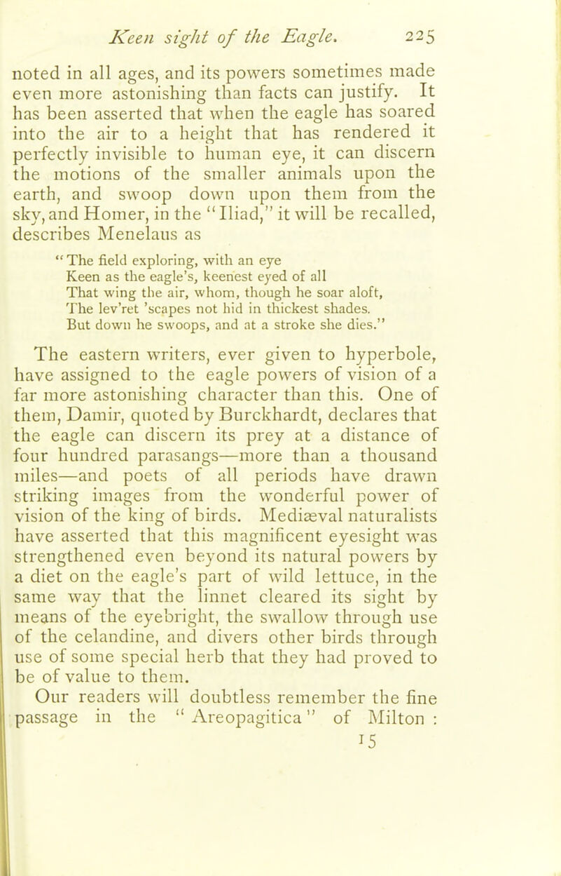 noted in all ages, and its powers sometimes made even more astonishing than facts can justify. It has been asserted that when the eagle has soared into the air to a height that has rendered it perfectly invisible to human eye, it can discern the motions of the smaller animals upon the earth, and swoop down upon them from the sky, and Homer, in the  Iliad, it will be recalled, describes Menelaus as  The field exploring, with an eye Keen as the eagle's, keenest eyed of all That wing the air, whom, though he soar aloft. The lev'ret 'scapes not hid in thickest shades. But down he swoops, and at a stroke she dies. The eastern writers, ever given to hyperbole, have assigned to the eagle powers of vision of a far more astonishing character than this. One of them, Damir, quoted by Burckhardt, declares that the eagle can discern its prey at a distance of four hundred parasangs—more than a thousand miles—and poets of all periods have drawn striking images from the wonderful power of vision of the king of birds. Mediaeval naturalists have asserted that this magnificent eyesight was strengthened even beyond its natural powers by a diet on the eagle's part of wild lettuce, in the same way that the linnet cleared its sight by means of the eyebright, the swallow through use of the celandine, and divers other birds through use of some special herb that they had proved to be of value to them. Our readers will doubtless remember the fine passage in the  Areopagitica of Milton: 15