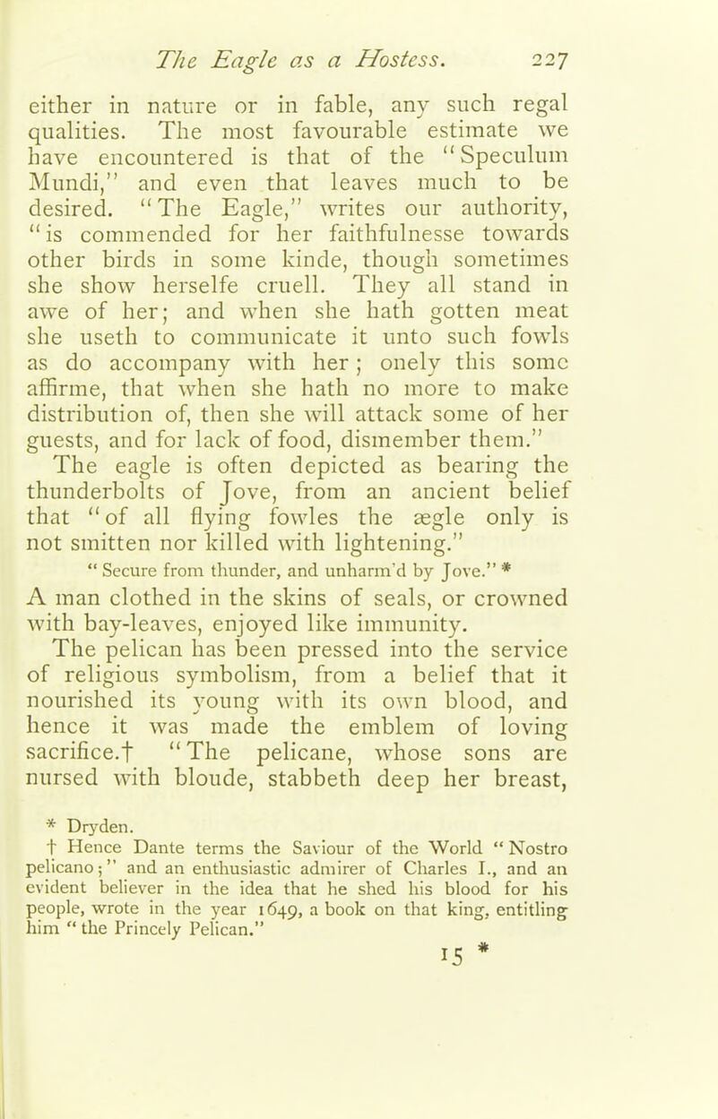 either in nature or in fable, any such regal qualities. The most favourable estimate we have encountered is that of the Speculum Mundi, and even that leaves much to be desired. The Eagle, writes our authority,  is commended for her faithfulnesse towards other birds in some kinde, though sometimes she show herselfe cruell. They all stand in awe of her; and when she hath gotten meat she useth to communicate it unto such fowls as do accompany with her; onely this some affirme, that when she hath no more to make distribution of, then she will attack some of her guests, and for lack of food, dismember them. The eagle is often depicted as bearing the thunderbolts of Jove, from an ancient belief that of all flying fowles the £egle only is not smitten nor killed with lightening.  Secure from thunder, and unharm'd by Jove. * A man clothed in the skins of seals, or crowned with bay-leaves, enjoyed like immunity. The pelican has been pressed into the service of religious symbolism, from a belief that it nourished its young with its own blood, and hence it was made the emblem of loving sacrifice.t  The pelicane, whose sons are nursed with bloude, stabbeth deep her breast, * Dryden. t Hence Dante terms the Saviour of the World  Nostro pelicano; and an enthusiastic admirer of Charles I., and an evident believer in the idea that he shed his blood for his people, wrote in the year 1649, a book on that king, entitling him  the Princely Pelican. 15 * ,1