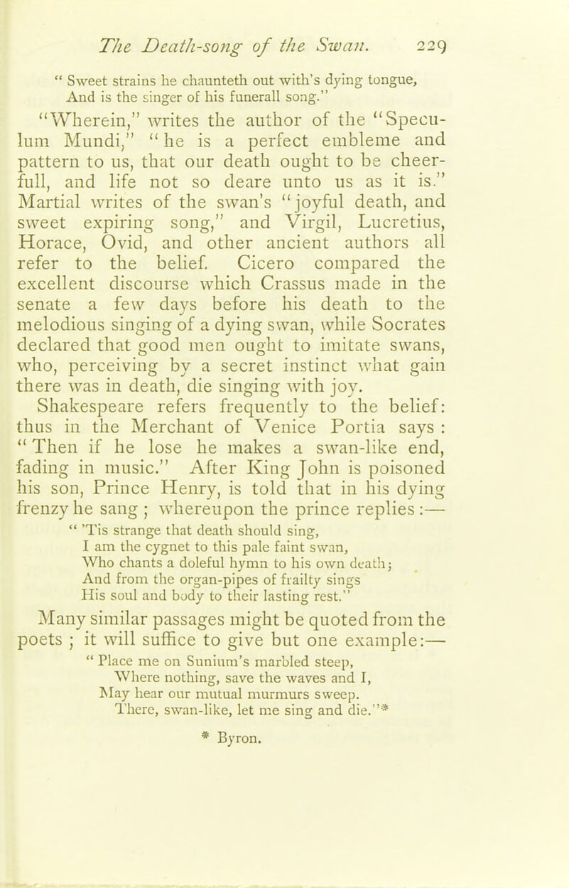  Sweet strains he chaunteth out with's dying tongue. And is the singer of his funerall song. Wherein, writes the author of the Specu- lum Mundi/'  he is a perfect embleme and pattern to us, that our death ought to be cheer- full, and life not so deare unto us as it is. Martial writes of the swan's joyful death, and sweet expiring song, and Virgil, Lucretius, Horace, Ovid, and other ancient authors all refer to the belief. Cicero compared the excellent discourse which Crassus made in the senate a few days before his death to the melodious singing of a dying swan, while Socrates declared that good men ought to imitate swans, who, perceiving by a secret instinct Avhat gain there was in death, die singing with joy. Shakespeare refers frequently to the belief: thus in the Merchant of Venice Portia says :  Then if he lose he makes a swan-like end, fading in music. After King John is poisoned his son. Prince Henry, is told that in his dying frenzy he sang ; whereupon the prince replies :—  'Tis strange that death should sing, I am the cygnet to this pale faint swnn. Who chants a doleful hymn to his own death; And from the organ-pipes of frailty sings His soul and body to their lasting rest. Many similar passages might be quoted from the poets ; it will suffice to give but one example:—  Place me on Suniuni's marbled steep, Where nothing, save the waves and I, May hear our mutual murmurs sweep. There, swan-like, let me sing and die.* * Byron.