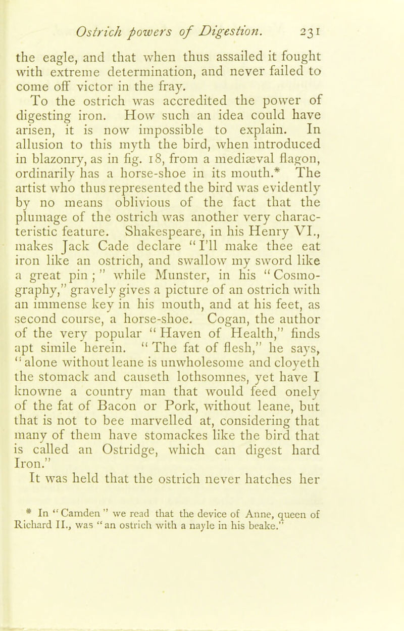 Ostrich powers of Digestion. 23 r the eagle, and that when thus assailed it fought with extreme determination, and never failed to come off victor in the fray. To the ostrich was accredited the power of digesting iron. How such an idea could have arisen, it is now impossible to explain. In allusion to this myth the bird, Avhen introduced in blazonry, as in fig. 18, from a mediseval flagon, ordinarily has a horse-shoe in its mouth.* The artist who thus represented the bird was evidently by no means oblivious of the fact that the plumage of the ostrich was another very charac- teristic feature. Shakespeare, in his Henry VL, makes Jack Cade declare  I'll make thee eat iron like an ostrich, and swallow my sword like a great pin ;  while Munster, in his  Cosmo- graphy, gravely gives a picture of an ostrich with an immense key in his mouth, and at his feet, as second course, a horse-shoe. Cogan, the author of the very popular  Haven of Health, finds apt simile herein.  The fat of flesh, he says,  alone without leane is unwholesome and cloyeth the stomack and causeth lothsomnes, yet have I knowne a country man that would feed onely of the fat of Bacon or Pork, without leane, but that is not to bee marvelled at, considering that many of them have stomackes like the bird that is called an Ostridge, which can digest hard Iron. It was held that the ostrich never hatches her * In Camden  we read that the device of Anne, queen of Richard II., was an ostrich with a nayle in his beake.