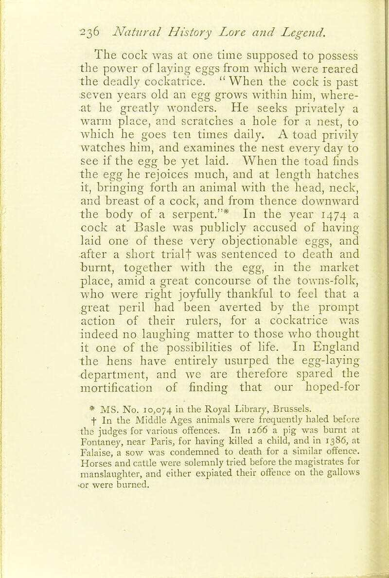 The cock was at one time supposed to possess the power of laying eggs from which were reared the deadly cockatrice.  When the cock is past seven years old an egg grows within him, where- at he greatly wonders. He seeks privately a warm place, and scratches a hole for a nest, to which he goes ten times daily. A toad privily watches him, and examines the nest every day to see if the egg be yet laid. When the toad finds the egg he rejoices much, and at length hatches it, bringing forth an animal with the head, neck, and breast of a cock, and from thence downward the body of a serpent.* In the year 1474 a cock at Basle was publicly accused of having laid one of these very objectionable eggs, and after a short trialf was sentenced to death and burnt, together with the egg, in the market place, amid a great concourse of the tovv-ns-folk, who were right joyfully thankful to feel that a great peril had been averted by the prompt action of their rulers, for a cockatrice v.\as indeed no laughing matter to those who thought it one of the possibilities of life. In England the hens have entirely usurped the egg-laying department, and we are therefore spared the mortification of finding that our hoped-for * MS. No. 10,074 in the Royal Library, Brussels. t In the Middle Ages animals were freq^uently haled before the judges for various offences. In 1266 a pig was burnt at Fontaney, near Paris, for having killed a child, and in 1386, at Falaise, a sow was condemned to death for a similar offence. Horses and cattle were solemnly tried before the magistrates for manslaughter, and either expiated their offence on the gallows or were burned.