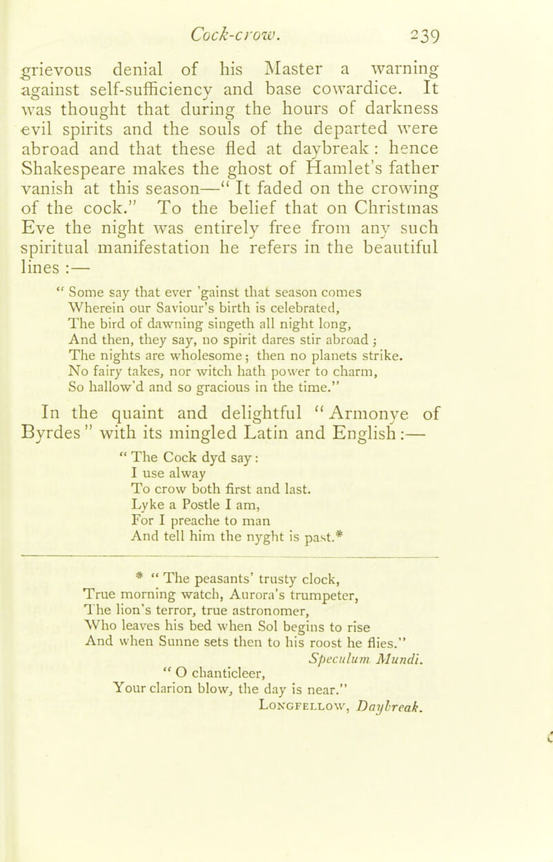 grievous denial of his Master a warning against self-siifficiencv and base cowardice. It was thought that during the hours of darkness €vil spirits and the souls of the departed were abroad and that these fled at daybreak : hence Shakespeare makes the ghost of Hamlet's father vanish at this season— It faded on the crowing of the cock. To the belief that on Christmas Eve the night was entirely free from any such spiritual manifestation he refers in the beautiful lines :—  Some say that ever 'gainst that season comes Wherein our Saviour's birth is celebrated, The bird of dawning singeth all night long, And then, they say, no spirit dares stir abroad ; The nights are wholesome; then no planets strike. No fairy takes, nor witch hath power to charm. So hallow'd and so gracious in the time. In the quaint and delightful  Armonye of Byrdes  with its mingled Latin and English :—  The Cock dyd say: I use alway To crow both first and last. Lyke a Postle I am, For I preache to man And tell him the nyght is past.* *  The peasants' trusty clock, True morning watch, Aurora's trumpeter. The lion's terror, true astronomer, Who leaves his bed when Sol begins to rise And when Sunne sets then to his roost he flies. Speculum Mundi.  O chanticleer. Your clarion blow, the day is near. Longfellow, Dai/lreak.