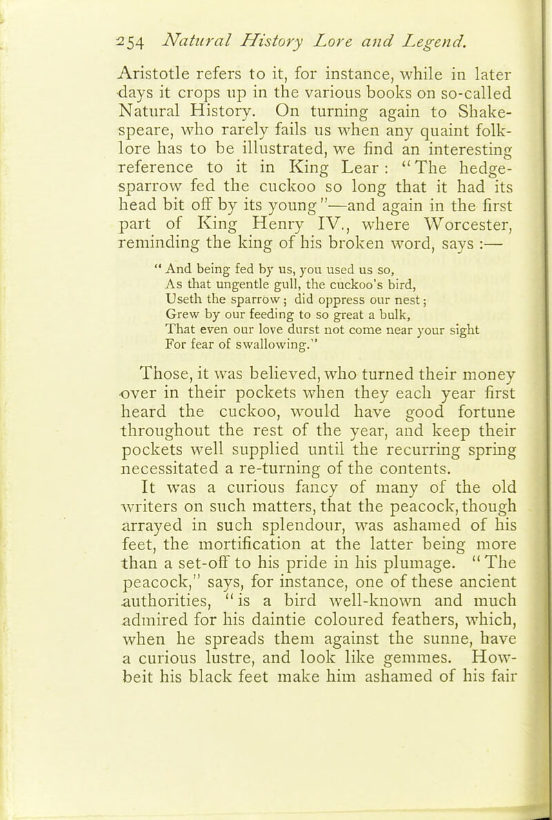 Aristotle refers to it, for instance, while in later •days it crops up in the various books on so-called Natural History. On turning again to Shake- speare, who rarely fails us when any quaint folk- lore has to be illustrated, we find an interesting reference to it in King Lear :  The hedge- sparrow fed the cuckoo so long that it had its head bit off by its young —and again in the first part of King Henry IV., where Worcester, reminding the king of his broken word, says :—  And being fed by us, you used us so, As that ungentle gull, the cuckoo's bird, Useth the sparrow; did oppress our nest; Grew by our feeding to so great a bulk, That even our love durst not come near your sight For fear of swallowing. Those, it was believed, who turned their money over in their pockets when they each year first heard the cuckoo, would have good fortune throughout the rest of the year, and keep their pockets well supplied until the recurring spring necessitated a re-turning of the contents. It was a curious fancy of many of the old writers on such matters, that the peacock, though arrayed in such splendour, was ashamed of his feet, the mortification at the latter being more than a set-off to his pride in his plumage.  The peacock, says, for instance, one of these ancient .authorities, is a bird well-known and much admired for his daintie coloured feathers, which, when he spreads them against the sunne, have a curious lustre, and look like gemmes. How- beit his black feet make him ashamed of his fair