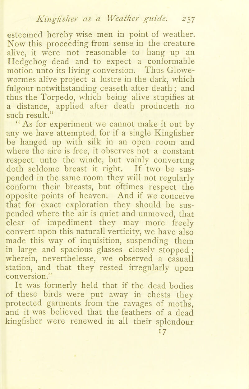 esteemed hereby wise men in point of weather. Now this proceeding from sense in the creature ahve, it were not reasonable to hang up an Hedgehog dead and to expect a conformable motion unto its living conversion. Thus Glowe- wormes alive project a lustre in the dark, which fulgour notwithstanding ceaseth after death ; and thus the Torpedo, which being alive stupifies at a distance, applied after death produceth no such result.  As for experiment we cannot make it out by any we have attempted, for if a single Kingfisher be hanged up with silk in an open room and where the aire is free, it observes not a constant respect unto the winde, but vainly converting doth seldome breast it right. If two be sus- pended in the same room they will not regularly conform their breasts, but oftimes respect the opposite points of heaven. And if we conceive that for exact exploration they should be sus- pended where the air is quiet and unmoved, that clear of impediment they may more freely convert upon this naturall verticity, we have also made this way of inquisition, suspending them in large and spacious glasses closely stopped ; wherein, neverthelesse, we observed a casuall station, and that they rested irregularly upon conversion. It was formerly held that if the dead bodies of these birds were put away in chests they protected garments from the ravages of moths, and it was believed that the feathers of a dead kingfisher were renewed in all their splendour 17