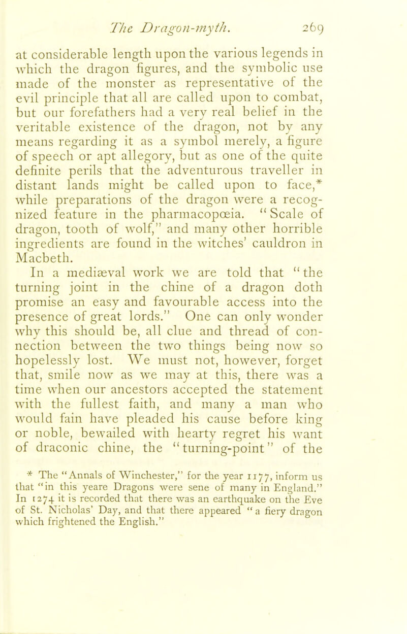at considerable length upon the various legends in Avhich the dragon figures, and the symbolic use made of the monster as representative of the evil principle that all are called upon to combat, but our forefathers had a very real belief in the veritable existence of the dragon, not by any means regarding it as a symbol merely, a figure of speech or apt allegory, but as one of the quite definite perils that the adventurous traveller in distant lands might be called upon to face,* while preparations of the dragon were a recog- nized feature in the pharmacopoeia.  Scale of dragon, tooth of wolf, and many other horrible ingredients are found in the witches' cauldron in Macbeth. In a mediceval work we are told that  the turning joint in the chine of a dragon doth promise an easy and favourable access into the presence of great lords. One can only wonder whv this should be, all clue and thread of con- nection between the two things being now so hopelessly lost. We must not, however, forget that, smile now as we may at this, there was a time when our ancestors accepted the statement with the fullest faith, and many a man w^ho would fain have pleaded his cause before king or noble, bewailed with hearty regret his want of draconic chine, the turning-point of the * The Annals of Winchester, for the year 1177, inform us that in this yeare Dragons were sene of many in England. In 1274 it is recorded that there was an earthquake on the Eve of St. Nicholas' Day, and that there appeared  a fiery dragon which frightened the English.