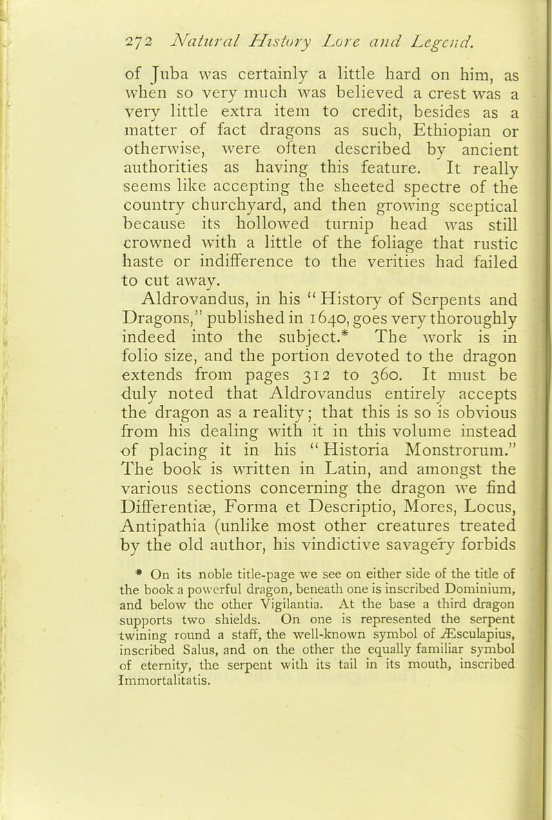 of Juba was certainly a little hard on him, as when so very much was believed a crest was a very little extra item to credit, besides as a matter of fact dragons as such, Ethiopian or otherwise, were often described by ancient authorities as having this feature. It really seems like accepting the sheeted spectre of the country churchyard, and then growing sceptical because its hollowed turnip head was still crowned with a little of the foliage that rustic haste or indifference to the verities had failed to cut away. Aldrovandus, in his  History of Serpents and Dragons, published in 1640, goes very thoroughly indeed into the subject.* The work is in folio size, and the portion devoted to the dragon extends from pages 312 to 360. It must be •duly noted that Aldrovandus entirely accepts the dragon as a reality; that this is so is obvious from his dealing w^ith it in this volume instead of placing it in his  Historia Monstrorum. The book is written in Latin, and amongst the various sections concerning the dragon we find Differentise, Forma et Descriptio, Mores, Locus, Antipathia (unlike most other creatures treated by the old author, his vindictive savage'ry forbids * On its noble title-page we see on eitlier side of the title of the book a powerful dragon, beneath one is inscribed Dominium, and below the other Vigilantia. At the base a third dragon supports two shields. On one is represented the serpent twining round a staff, the well-known symbol of ^sculapius, inscribed Salus, and on the other the equally familiar symbol of eternity, the serpent with its tail in its mouth, inscribed Immortalitatis.