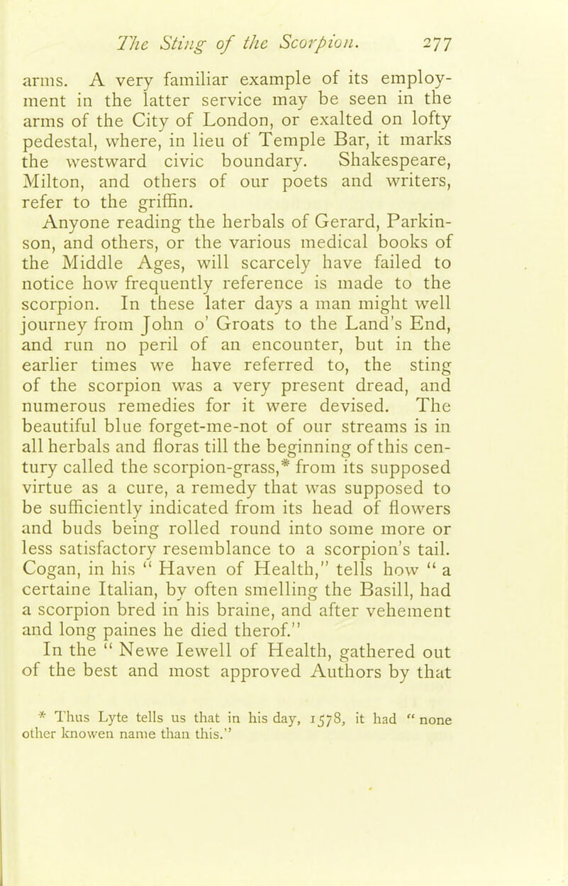 arms. A very familiar example of its employ- ment in the latter service may be seen in the arms of the City of London, or exalted on lofty pedestal, where, in lieu of Temple Bar, it marks the westward civic boundary. Shakespeare, Milton, and others of our poets and writers, refer to the griffin. Anyone reading the herbals of Gerard, Parkin- son, and others, or the various medical books of the Middle Ages, will scarcely have failed to notice how frequently reference is made to the scorpion. In these later days a man might well journey from John o' Groats to the Land's End, and run no peril of an encounter, but in the earlier times we have referred to, the sting of the scorpion was a very present dread, and numerous remedies for it were devised. The beautiful blue forget-me-not of our streams is in all herbals and floras till the beginning of this cen- tury called the scorpion-grass,* from its supposed virtue as a cure, a remedy that was supposed to be sufficiently indicated from its head of flowers and buds being rolled round into some more or less satisfactory resemblance to a scorpion's tail. Cogan, in his  Haven of Health, tells how  a certaine Italian, bv often smellins: the Basill, had a scorpion bred in his braine, and after vehement and long paines he died therof. In the  Newe lewell of Health, gathered out of the best and most approved Authors by that * Thus Lyte tells us that in his day, 1578, it had  none other knowen name than this.
