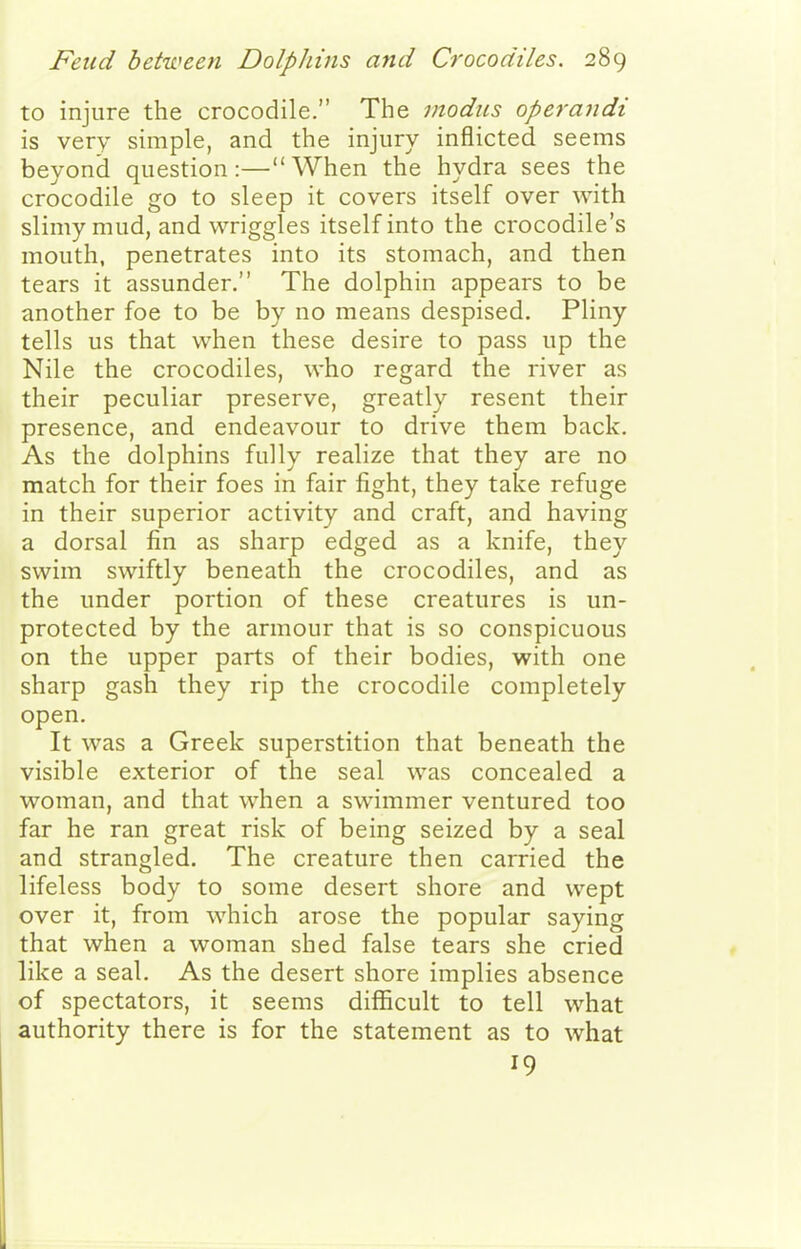 to injure the crocodile. The modus operandi is very simple, and the injury inflicted seems beyond question:—When the hydra sees the crocodile go to sleep it covers itself over with slimy mud, and wriggles itself into the crocodile's mouth, penetrates into its stomach, and then tears it assunder. The dolphin appears to be another foe to be by no means despised. Pliny tells us that when these desire to pass up the Nile the crocodiles, who regard the river as their peculiar preserve, greatly resent their presence, and endeavour to drive them back. As the dolphins fully realize that they are no match for their foes in fair fight, they take refuge in their superior activity and craft, and having a dorsal fin as sharp edged as a knife, they swim swiftly beneath the crocodiles, and as the under portion of these creatures is un- protected by the armour that is so conspicuous on the upper parts of their bodies, with one sharp gash they rip the crocodile completely open. It was a Greek superstition that beneath the visible exterior of the seal was concealed a woman, and that when a swimmer ventured too far he ran great risk of being seized by a seal and strangled. The creature then carried the lifeless body to some desert shore and wept over it, from which arose the popular saying that when a woman shed false tears she cried like a seal. As the desert shore implies absence of spectators, it seems difficult to tell what authority there is for the statement as to what 19