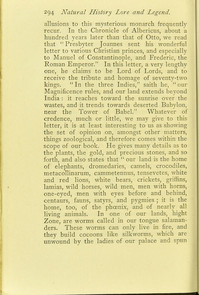 allusions to this mysterious monarch frequently recur. In the Chronicle of Albericus, about a hundred years later than that of Otto, we read that  Presbyter Joannes sent his wonderful letter to various Christian princes, and especially to Manuel of Constantinople, and Frederic, the Roman Emperor. In this letter, a very lengthy one, he claims to be Lord of Lords, and to receive the tribute and homage of seventy-two kings. In the three Indies, saith he, our Magnificence rules, and our land extends beyond India : it reaches toward the sunrise over the wastes, and it trends towards deserted Babylon, near the Tower of Babel. Whatever of credence, much or little, we may give to this letter, it is at least interesting to us as showing the set of opinion on, amongst other matters, things zoological, and therefore comes within the scope of our book. He gives many details as to the plants, the gold, and precious stones, and so forth, and also states that  our land is the home of elephants, dromedaries, camels, crocodiles, metacollinarum, cammetennus, tensevetes, white and red lions, white bears, crickets, griffins, lamias, wild horses, wild men, men with horns, one-eyed, men with eyes before and behind, centaurs, fauns, satyrs, and pygmies ; it is the home, too, of the phoenix, and of nearly all living animals. In one of our lands, hight Zone, are worms called in our tongue salaman- ders. These worms can only live in fire, and they build cocoons like silkworms, which are unwound by the ladies of our palace and spun