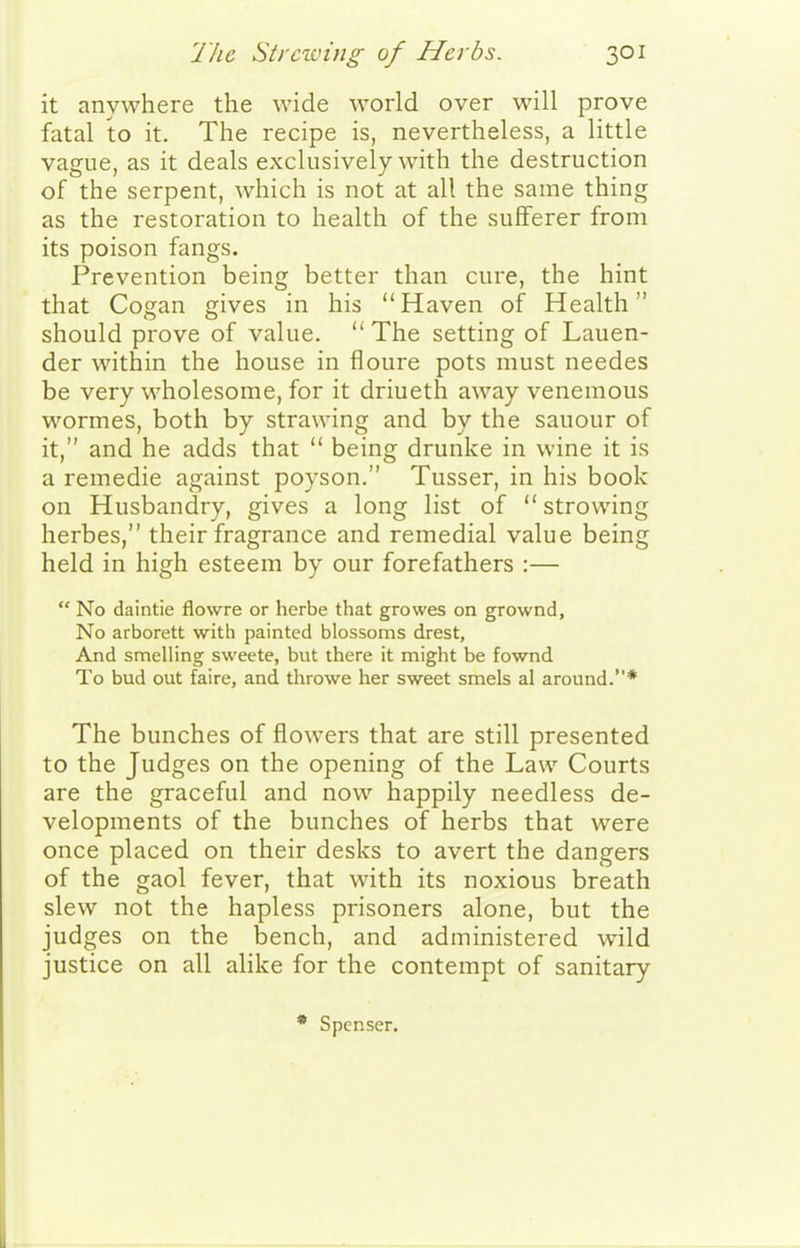 it anywhere the wide world over will prove fatal to it. The recipe is, nevertheless, a little vague, as it deals exclusively with the destruction of the serpent, which is not at all the same thing as the restoration to health of the sufferer from its poison fangs. Prevention being better than cure, the hint that Cogan gives in his Haven of Health should prove of value.  The setting of Lauen- der within the house in floure pots must needes be very wholesome, for it driueth away venemous wormes, both by strawing and by the sauour of it, and he adds that  being drunke in wine it is a remedie against poyson. Tusser, in his book on Husbandry, gives a long list of  strowing herbes, their fragrance and remedial value being held in high esteem by our forefathers :—  No daintie flowre or herbe that growes on grownd. No arborett with painted blossoms drest. And smelling sweete, but there it might be fownd To bud out faire, and throwe her sweet smels al around.* The bunches of flowers that are still presented to the Judges on the opening of the Law Courts are the graceful and now happily needless de- velopments of the bunches of herbs that were once placed on their desks to avert the dangers of the gaol fever, that with its noxious breath slew not the hapless prisoners alone, but the judges on the bench, and administered wild justice on all alike for the contempt of sanitary Spenser.