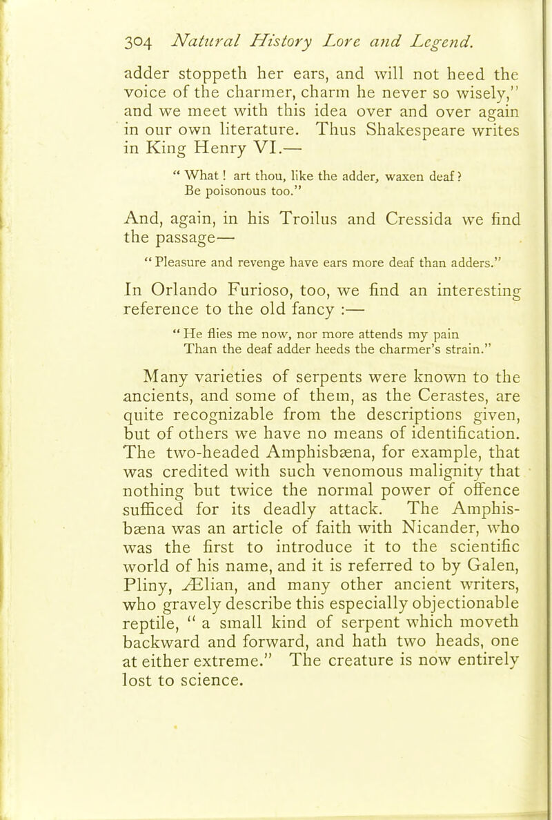adder stoppeth her ears, and will not heed the voice of the charmer, charm he never so wisely, and we meet with this idea over and over again in our own literature. Thus Shakespeare writes in King Henry VI.—  What! art thou, like the adder, waxen deaf ? Be poisonous too. And, again, in his Troilus and Cressida we find the passage—  Pleasure and revenge have ears more deaf than adders. In Orlando Furioso, too, we find an interesting reference to the old fancy :—  He flies me now, nor more attends my pain Than the deaf adder heeds the charmer's strain. Many varieties of serpents were known to the ancients, and some of them, as the Cerastes, are quite recognizable from the descriptions given, but of others we have no means of identification. The two-headed Araphisbaena, for example, that was credited with such venomous malignity that nothing but twice the normal power of offence sufficed for its deadly attack. The Araphis- baena was an article of faith with Nicander, who was the first to introduce it to the scientific world of his name, and it is referred to by Galen, Pliny, ^lian, and many other ancient writers, who gravely describe this especially objectionable reptile,  a small kind of serpent which moveth backward and forward, and hath two heads, one at either extreme. The creature is now entirely lost to science.