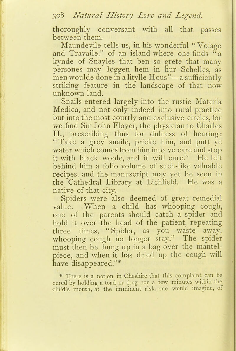 thoroughly conversant with all that passes between them. Maimdevile tells us, in his wonderful  Voiage and Travaile, of an island where one finds  a kynde of Snayles that ben so grete that many persones may loggen hem in hur Schelles, as men woulde done in alitylle Hous—a sufficiently striking feature in the landscape of that now unknown land. Snails entered largely into the rustic Materia Medica, and not only indeed into rural practice but into the most courtly and exclusive circles, for we find Sir John Floyer, the physician to Charles II., prescribing thus for dulness of hearing: Take a grey snaile, pricke him, and putt ye water which comes from him into ye eare and stop it with black woole, and it will cure. He left behind him a folio volume of such-like valuable recipes, and the manuscript may yet be seen in the Cathedral Library at Lichfield. He was a native of that city. Spiders were also deemed of great remedial value. When a child has whooping cough, one of the parents should catch a spider and hold it over the head of the patient, repeating three times, Spider, as you waste away, whooping cough no longer stay. The spider must then be hung up in a bag over the mantel- piece, and when it has dried up the cough will have disappeared.* * There is a notion in Cheshire that this complaint can be cured by holding a toad or frog for a few minutes within the child's mouth, at the imminent risk, one would imngine, of