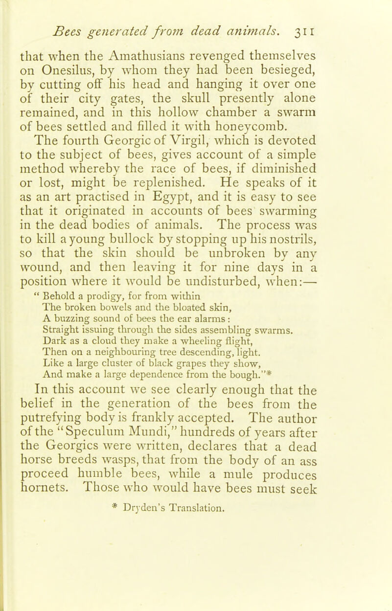that when the Amathusians revenged themselves on Onesilus, by whom they had been besieged, by cutting off his head and hanging it over one of their city gates, the skull presently alone remained, and in this hollow chamber a swarm of bees settled and filled it with honeycomb. The fourth Georgic of Virgil, which is devoted to the subject of bees, gives account of a simple method wherebv the race of bees, if diminished or lost, might be replenished. He speaks of it as an art practised in Egypt, and it is easy to see that it originated in accounts of bees swarming in the dead bodies of animals. The process was to kill a young bullock by stopping up his nostrils, so that the skin should be unbroken by any wound, and then leaving it for nine days in a position where it would be undisturbed, when:—  Behold a prodigy, for from within The broken bowels and the bloated skin, A buzzing sound of bees the ear alarms: Straight issuing through the sides assembling swarms. Dark as a cloud they make a wheeling flight, Then on a neighbouring tree descending, light. Like a large cluster of black grapes they show, And make a large dependence from the bough.* In this account we see clearly enough that the belief in the generation of the bees from the putrefying body is frankly accepted. The author of the Speculum Mundi, hundreds of years after the Georgics were written, declares that a dead horse breeds wasps, that from the body of an ass proceed humble bees, while a mule produces hornets. Those who would have bees must seek * Dr3 den's Translation.
