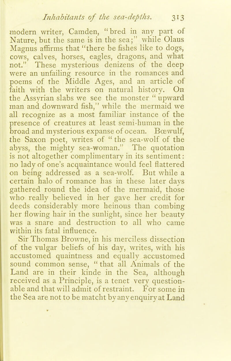 inodern writer, Camden, bred in any part of Nature, but the same is in the sea; while Olaus Magnus affirms that there be fishes like to dogs, cows, calves, horses, eagles, dragons, and what not. These mysterious denizens of the deep were an unfailing resource in the romances and poems of the Middle Ages, and an article of faith with the writers on natural history. On the Assyrian slabs we see the monster  upward man and downward fish, while the mermaid we all recognize as a most familiar instance of the presence of creatures at least semi-human in the broad and mysterious expanse of ocean. Boewulf, the Saxon poet, writes of  the sea-wolf of the abyss, the mighty sea-woman. The quotation is not altogether complimentary in its sentiment: no lady of one's acquaintance would feel flattered on being addressed as a sea-wolf But while a certain halo of romance has in these later davs gathered round the idea of the mermaid, those who really believed in her gave her credit for deeds considerably more heinous than combing her flowing hair in the sunlight, since her beauty was a snare and destruction to all who came within its fatal influence. Sir Thomas Browne, in his merciless dissection of the vulgar beliefs of his day, writes, with his accustomed quaintness and equally accustomed sound common sense,  that all Animals of the Land are in their kinde in the Sea, although received as a Principle, is a tenet very question- able and that will admit of restraint. For some in the Sea are not to be matcht by any enquiry at Land