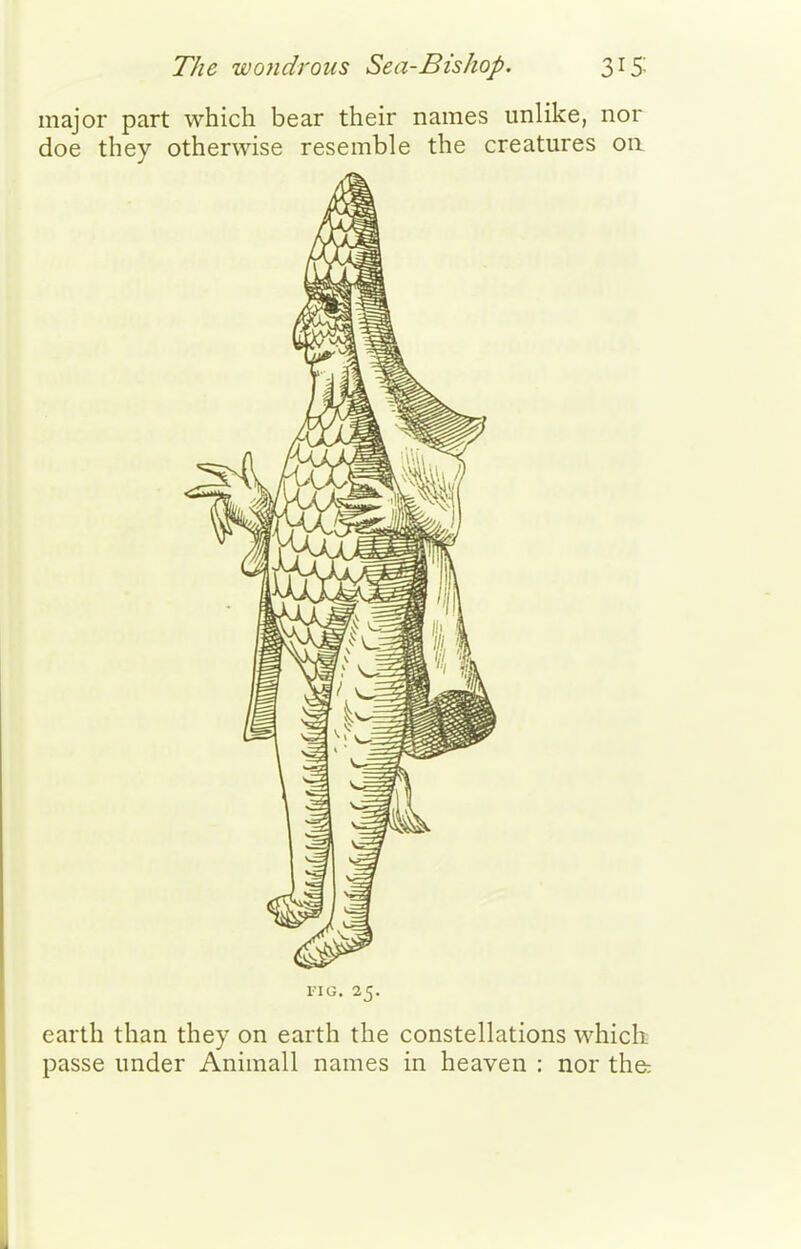 The wondrous Sea-Bishop. 315: major part which bear their names unlike, nor doe they otherwise resemble the creatures 011 FIG. 25. earth than they on earth the constellations which passe under Animall names in heaven : nor the-.