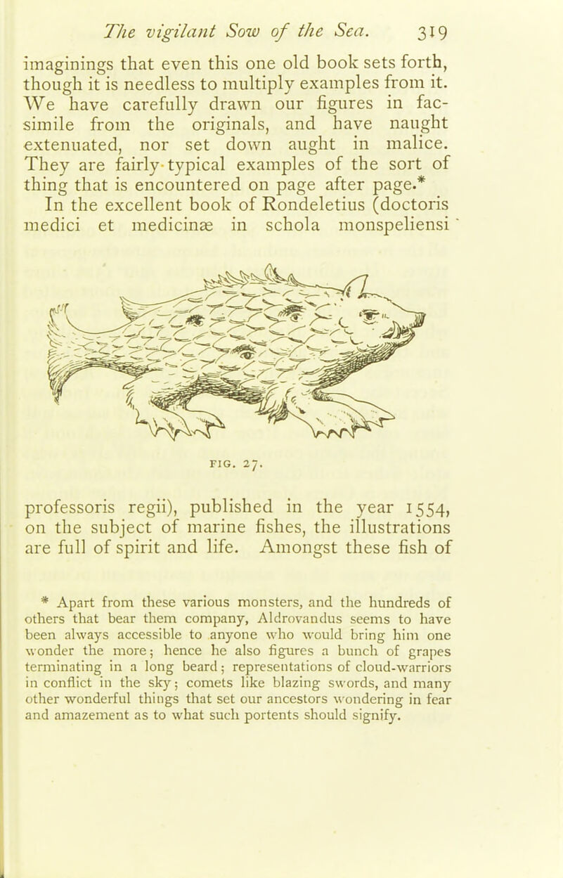 imaginings that even this one old book sets forth, though it is needless to multiply examples from it. We have carefully drawn our figures in fac- simile from the originals, and have naught extenuated, nor set down aught in malice. They are fairly typical examples of the sort of thing that is encountered on page after page.* In the excellent book of Rondeletius (doctoris medici et medicinae in schola monspeliensi FIG. 27. professoris regii), published in the year 1554, on the subject of marine fishes, the illustrations are full of spirit and life. Amongst these fish of * Apart from these various monsters, and the hundreds of others that bear them company, Aldrovandus seems to have been always accessible to anyone who would bring him one wonder the more; hence he also figures a bunch of grapes terminating in a long beard; representations of cloud-warriors in conflict in the sky; comets like blazing swords, and many other wonderful things that set our ancestors wondering in fear and amazement as to what such portents should signify.