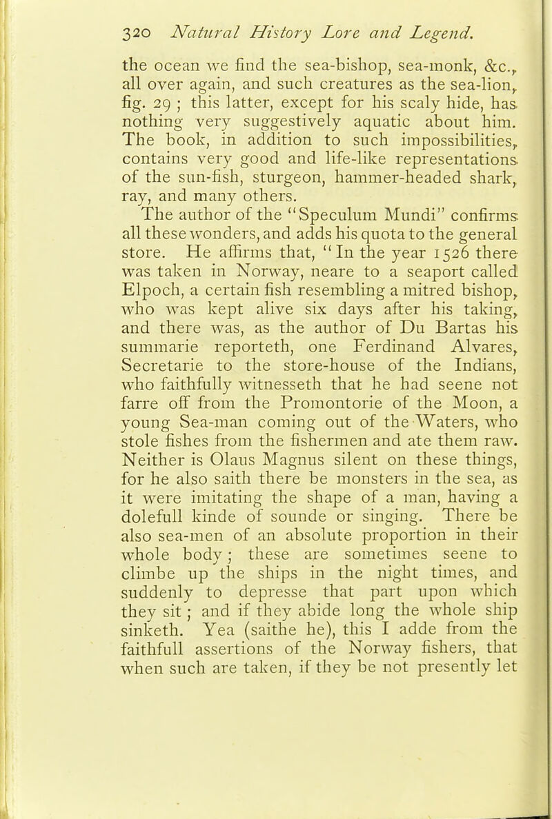 the ocean we find the sea-bishop, sea-monk, &c.y all over again, and such creatures as the sea-lion^ fig. 29 ; this latter, except for his scaly hide, has. nothing very suggestively aquatic about him. The book, in addition to such impossibilities^ contains very good and life-like representations of the sun-fish, sturgeon, hammer-headed shark, ray, and many others. The author of the Speculum Mundi confirms, all these wonders, and adds his quota to the general store. He affirms that, In the year 1526 there was taken in Norway, neare to a seaport called Elpoch, a certain fish resembling a mitred bishop, who was kept alive six days after his taking, and there was, as the author of Du Bartas his summarie reporteth, one Ferdinand Alvares, Secretarie to the store-house of the Indians, who faithfully witnesseth that he had scene not farre off from the Promontorie of the Moon, a young Sea-man coming out of the Waters, who stole fishes from the fishermen and ate them raw. Neither is Olaus Magnus silent on these things, for he also saith there be monsters in the sea, as it were imitating the shape of a man, having a dolefull kinde of sounde or singing. There be also sea-men of an absolute proportion in their whole body; these are sometimes scene to climbe up the ships in the night times, and suddenly to depresse that part upon which they sit; and if they abide long the whole ship sinketh. Yea (saithe he), this I adde from the faithfull assertions of the Norway fishers, that when such are taken, if they be not presently let