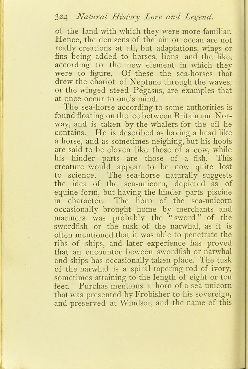 of the land with which they were more familiar. Hence, the denizens of the air or ocean are not really creations at all, but adaptations, Mdngs or I fins being added to horses, lions and the like, according to the new element in which they were to figure. Of these the sea-horses that drew the chariot of Neptune through the waves, or the winged steed Pegasus, are examples that at once occur to one's mind. The sea-horse according to some authorities is found floating on the ice between Britain and Nor- way, and is taken by the whalers for the oil he contains. He is described as having a head like a horse, and as sometimes neighing, but his hoofs are said to be cloven like those of a cow, while his hinder parts are those of a fish. This creature would appear to be now quite lost to science. The sea-horse naturally suggests the idea of the sea-unicorn, depicted as of equine form, but having the hinder parts piscine in character. The horn of the sea-unicorn occasionally brought home by merchants and mariners was probably the sword of the swordfish or the tusk of the narwhal, as it is often mentioned that it was able to penetrate the ribs of ships, and later experience has proved that an encounter beween swordfish or narwhal and ships has occasionally taken place. The tusk of the narwhal is a spiral tapering rod of ivory, sometimes attaining to the length of eight or ten feet. Purchas mentions a horn of a sea-unicorn that was presented by Frobisher to his sovereign, and preserved at Windsor, and the name of this