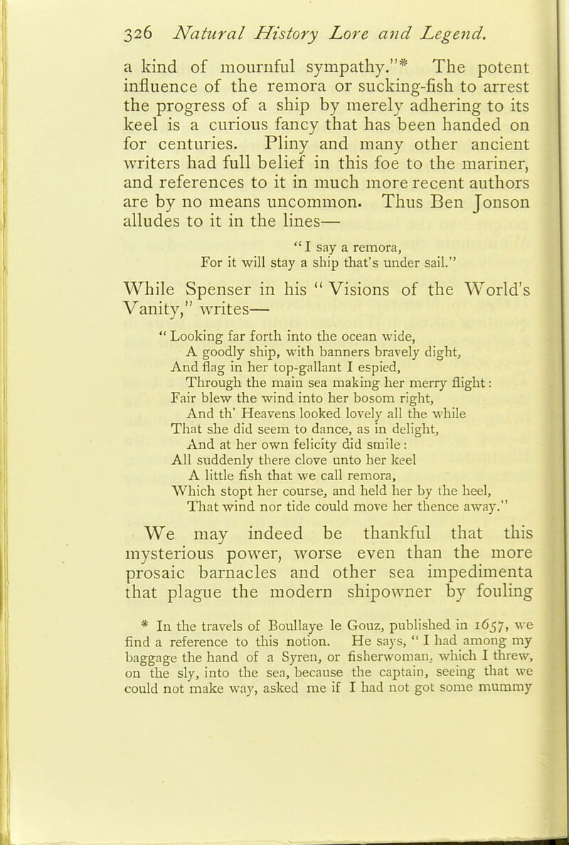a kind of mournful sympathy.* The potent influence of the remora or sucking-fish to arrest the progress of a ship by merely adhering to its keel is a curious fancy that has been handed on for centuries. Pliny and many other ancient writers had full belief in this foe to the mariner, and references to it in much more recent authors are by no means uncommon. Thus Ben Jonson alludes to it in the lines—  I say a remora. For it will stay a ship that's under sail. While Spenser in his  Visions of the World's Vanity, writes—  Looking far forth into the ocean wide, A goodly ship, with banners bravely dight. And flag in her top-gallant I espied. Through the main sea making her merry flight: Fair blew the wind into her bosom right, And th' Heavens looked lovely all the while That she did seem to dance, as in delight. And at her own felicity did smile : All suddenly there clove unto her keel A little fish that we call remora. Which stopt her course, and held her by the heel. That wind nor tide could move her thence away. We may indeed be thankful that this mysterious power, worse even than the more prosaic barnacles and other sea impedimenta that plague the modern shipowner by fouling * In the travels of BouUaye le Gouz, published in 1657, we find a reference to this notion. He says,  I had among my baggage the hand of a Syren, or fisherwoman. which I threw, on the sly, into the sea, because the captain, seeing that we could not make way, asked me if I had not got some mummy