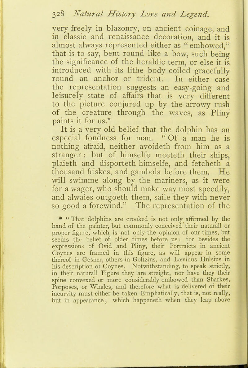 very freely in blazonry, on ancient coinage, and in classic and renaissance decoration, and it is almost always represented either as embowed, that is to say, bent round like a bow, such being the significance of the heraldic term, or else it is introduced with its lithe body coiled gracefully round an anchor or trident. In either case the representation suggests an easy-going and leisurely state of affairs that is very different to the picture conjured up by the arrowy rush of the creature through the waves, as Pliny paints it for us.* It is a very old belief that the dolphin has an especial fondness for man.  Of a man he is nothing afraid, neither avoideth from him as a stranger : but of himselfe meeteth their ships, plaieth and disporteth himselfe, and fetcheth a thousand friskes, and gambols before them. He will swimme along by the mariners, as it were for a wager, who should make way most speedily, and alwaies outgoeth them, saile they with never so good a forewind. The representation of the *  That dolphins are crooked is not only affirmed by the hand of the painter, but commonly conceived their naturall or proper figure, which is not only the opinion of our times, but seems thr belief of older times before us: for besides the expressions of Ovid and Pliny, their Portraicts in ancient Coynes are framed in this figure, as will appear in some thereof in Gesner, others in Goltzius, and Laevinus Hulsius in his description of Coynes. Notwithstanding, to speak strictly, in their naturall Figure they are streight, nor have they their spine convexed or more considerably embowed than Sharkes, Porposes, or Wliales, and therefore what is delivered of their incurvity must either be taken Emphatically, that is, not really, but in appearance j which happeneth when they leap above