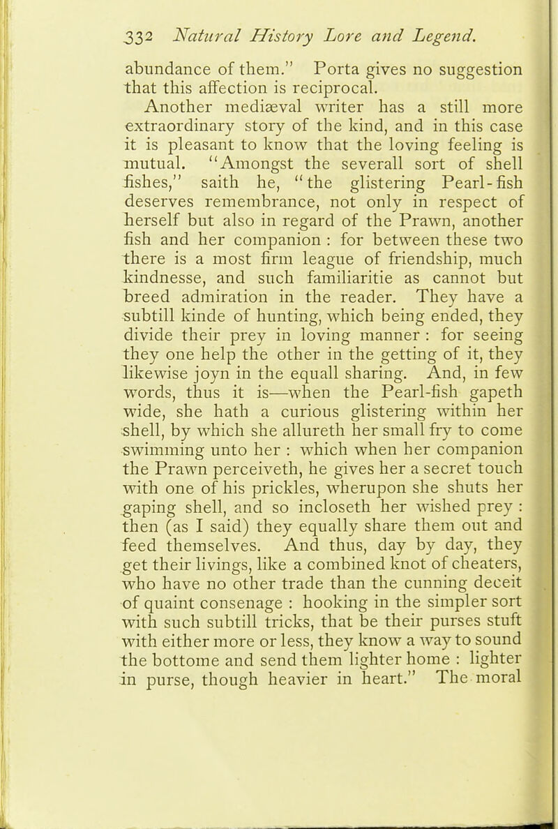 abundance of them. Porta gives no suggestion that this affection is reciprocal. Another mediaeval writer has a still more extraordinary story of the kind, and in this case it is pleasant to know that the loving feeling is mutual. Amongst the severall sort of shell iishes, saith he, the glistering Pearl-fish deserves remembrance, not only in respect of lierself but also in regard of the Prawn, another fish and her companion : for between these two there is a most firm league of friendship, much Mndnesse, and such familiaritie as cannot but breed admiration in the reader. They have a subtill kinde of hunting, which being ended, they divide their prey in loving manner : for seeing they one help the other in the getting of it, they likewise joyn in the equall sharing. And, in few words, thus it is—^^'hen the Pearl-fish gapeth wide, she hath a curious glistering within her shell, by which she allureth her small fry to come swimming unto her : which when her companion the Prawn perceiveth, he gives her a secret touch with one of his prickles, wherupon she shuts her gaping shell, and so incloseth her wished prey : then (as I said) they equally share them out and feed themselves. And thus, day by day, they get their livings, like a combined knot of cheaters, who have no other trade than the cunning deceit of quaint consenage : hooking in the simpler sort with such subtill tricks, that be their purses stuft with either more or less, they know a way to sound the bottome and send them'lighter home : lighter in purse, though heavier in heart. The moral
