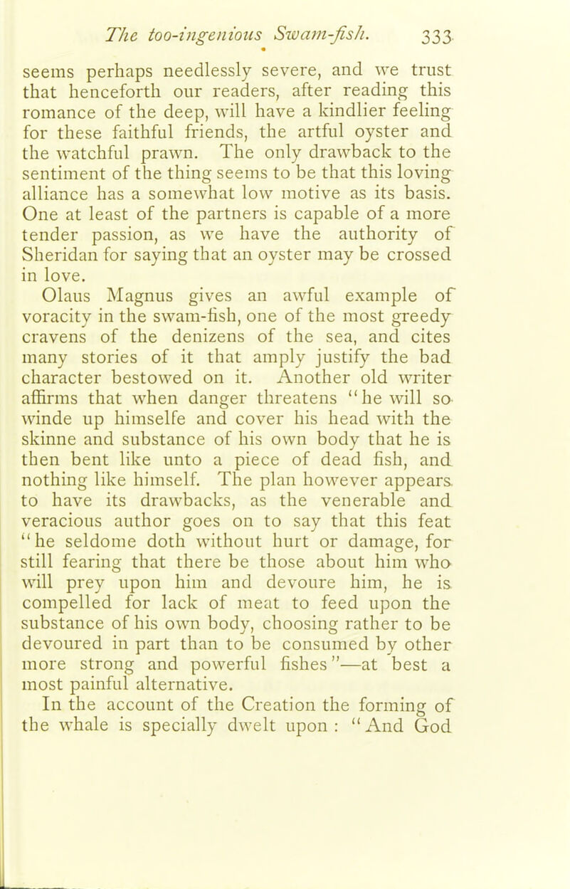 seems perhaps needlessly severe, and we trust that henceforth our readers, after reading this romance of the deep, will have a kindlier feeling for these faithful friends, the artful oyster and the watchful prawn. The only drawback to the sentiment of the thing seems to be that this loving^ alliance has a somewhat low motive as its basis. One at least of the partners is capable of a more tender passion, as we have the authority of Sheridan for saying that an oyster may be crossed in love. Olaus Magnus gives an awful example of voracity in the swam-hsh, one of the most greedy^ cravens of the denizens of the sea, and cites many stories of it that amply justify the bad character bestowed on it. Another old writer affirms that when danger threatens he will sa winde up himselfe and cover his head with the skinne and substance of his own body that he is then bent like unto a piece of dead fish, and nothing like himself. The plan however appears, to have its drawbacks, as the venerable and veracious author goes on to say that this feat he seldome doth without hurt or damage, for still fearing that there be those about him who will prey upon him and devoure him, he is compelled for lack of meat to feed upon the substance of his own body, choosing rather to be devoured in part than to be consumed by other more strong and powerful fishes—at best a most painful alternative. In the account of the Creation the forming of the whale is specially dwelt upon: And God