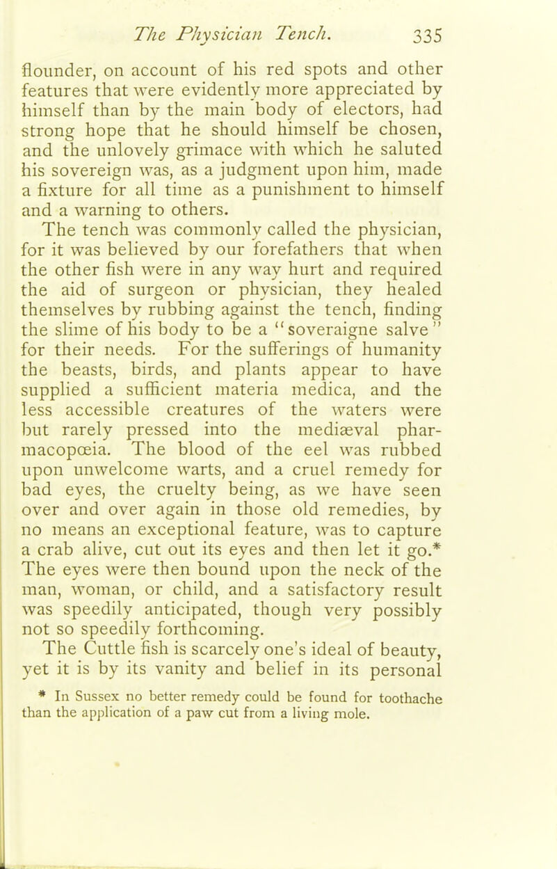 flounder, on account of his red spots and other features that were evidently more appreciated by himself than by the main body of electors, had strong hope that he should himself be chosen, and the unlovely grimace with which he saluted his sovereign was, as a judgment upon him, made a fixture for all time as a punishment to himself and a warning to others. The tench was commonly called the physician, for it was believed by our forefathers that when the other fish were in any way hurt and required the aid of surgeon or physician, they healed themselves by rubbing against the tench, finding the slime of his body to be a soveraigne salve for their needs. For the sufferings of humanity the beasts, birds, and plants appear to have supplied a sufficient materia medica, and the less accessible creatures of the waters were iDut rarely pressed into the mediaeval phar- macopoeia. The blood of the eel was rubbed upon unwelcome warts, and a cruel remedy for bad eyes, the cruelty being, as we have seen over and over again in those old remedies, by no means an exceptional feature, was to capture a crab alive, cut out its eyes and then let it go.* The eyes were then bound upon the neck of the man, woman, or child, and a satisfactory result was speedily anticipated, though very possibly not so speedily forthcoming. The Cuttle fish is scarcely one's ideal of beauty, yet it is by its vanity and belief in its personal * In Sussex no better remedy could be found for toothache than the application of a paw cut from a living mole.