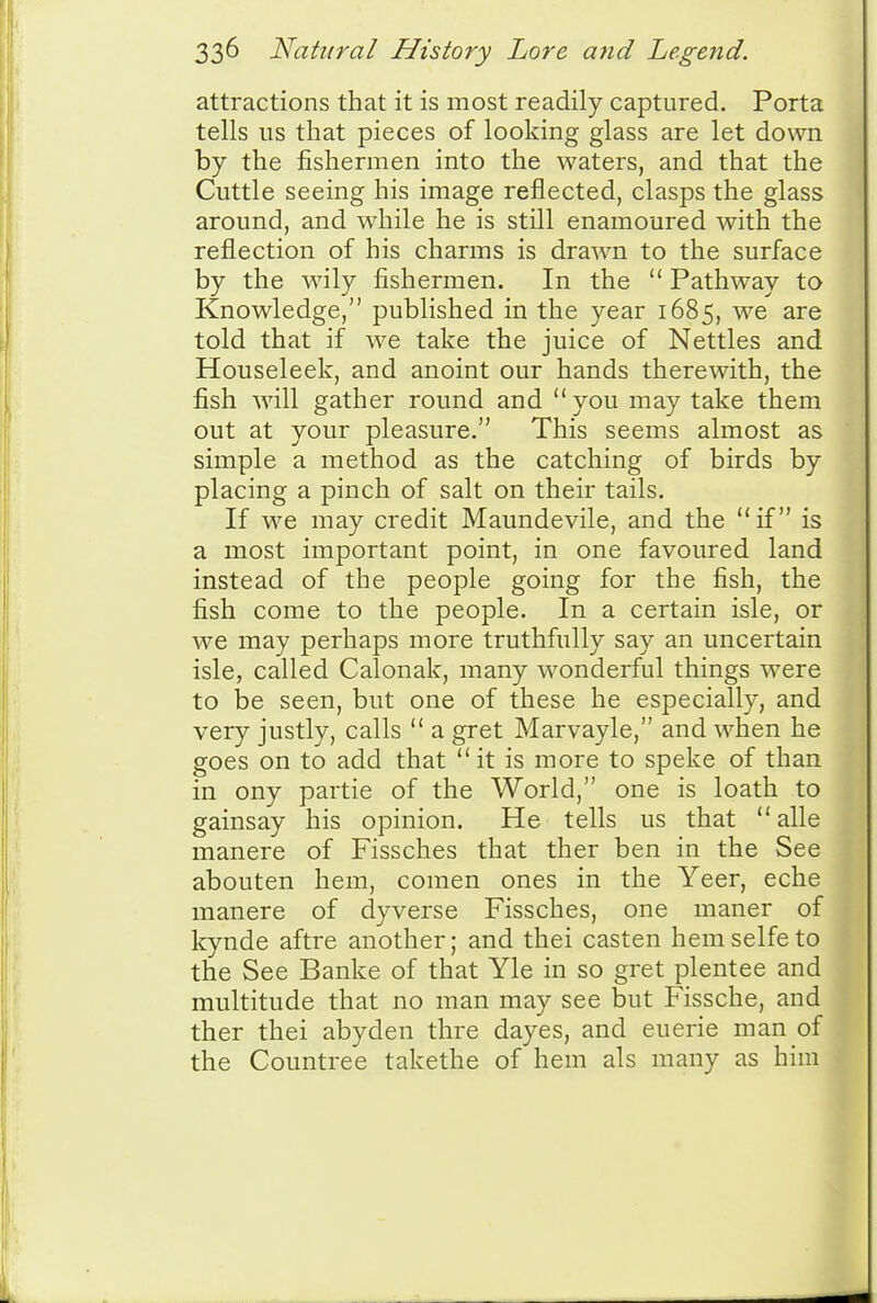 attractions that it is most readily captured. Porta tells us that pieces of looking glass are let down by the fishermen into the waters, and that the Cuttle seeing his image reflected, clasps the glass around, and while he is still enamoured with the reflection of his charms is drawn to the surface by the wily fishermen. In the  Pathway to Knowledge, published in the year 1685, we are told that if we take the juice of Nettles and Houseleek, and anoint our hands therewith, the fish ^vill gather round and  you may take them out at your pleasure. This seems almost as simple a method as the catching of birds by placing a pinch of salt on their tails. If we may credit Maundevile, and the if is a most important point, in one favoured land instead of the people going for the fish, the fish come to the people. In a certain isle, or we may perhaps more truthfully say an uncertain isle, called Calonak, many wonderful things were to be seen, but one of these he especially, and very justly, calls  a gret Marvayle, and when he goes on to add that it is more to speke of than in ony partie of the World, one is loath to gainsay his opinion. He tells us that  alle manere of Fissches that ther ben in the See abouten hem, coraen ones in the Yeer, eche manere of dyverse Fissches, one maner of kynde aftre another; and thei casten hem selfe to the See Banke of that Yle in so gret plentee and multitude that no man may see but Fissche, and ther thei abyden thre dayes, and euerie man of the Countree takethe of hem als many as him