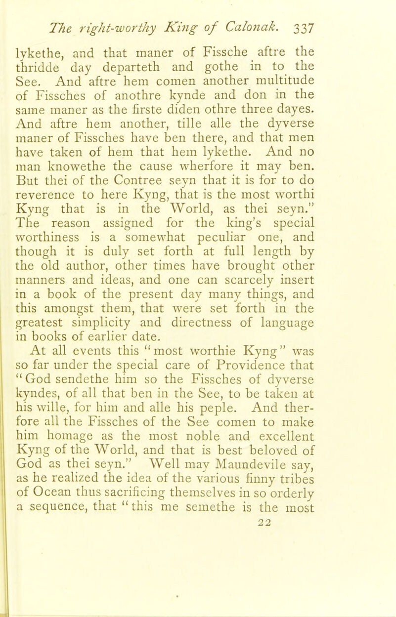 lykethe, and that maner of Fissche aftre the thriclde day departeth and gothe in to the See. And aftre hem comen another multitude of Fissches of anothre kynde and don in the same maner as the firste diden othre three dayes. And aftre hem another, tille alle the dyverse maner of Fissches have ben there, and that men have taken of hem that hem lykethe. And no man knowethe the cause wherfore it may ben. But thei of the Contree seyn that it is for to do reverence to here Kyng, that is the most worthi Kyng that is in the World, as thei seyn. The reason assigned for the king's special worthiness is a somewhat peculiar one, and though it is duly set forth at full length by the old author, other times have brought other manners and ideas, and one can scarcely insert in a book of the present day many things, and this amongst them, that were set forth in the greatest simplicity and directness of language in books of earlier date. At all events this most worthie Kyng was so far under the special care of Providence that  God sendethe him so the Fissches of dyverse kyndes, of all that ben in the See, to be taken at his wille, for him and alle his peple. And ther- fore all the Fissches of the See comen to make him homage as the most noble and excellent Kyng of the World, and that is best beloved of God as thei seyn. Well may Maundevile say, as he realized the idea of the various finny tribes of Ocean thus sacrificing themselves in so orderly a sequence, that  this me seraethe is the most