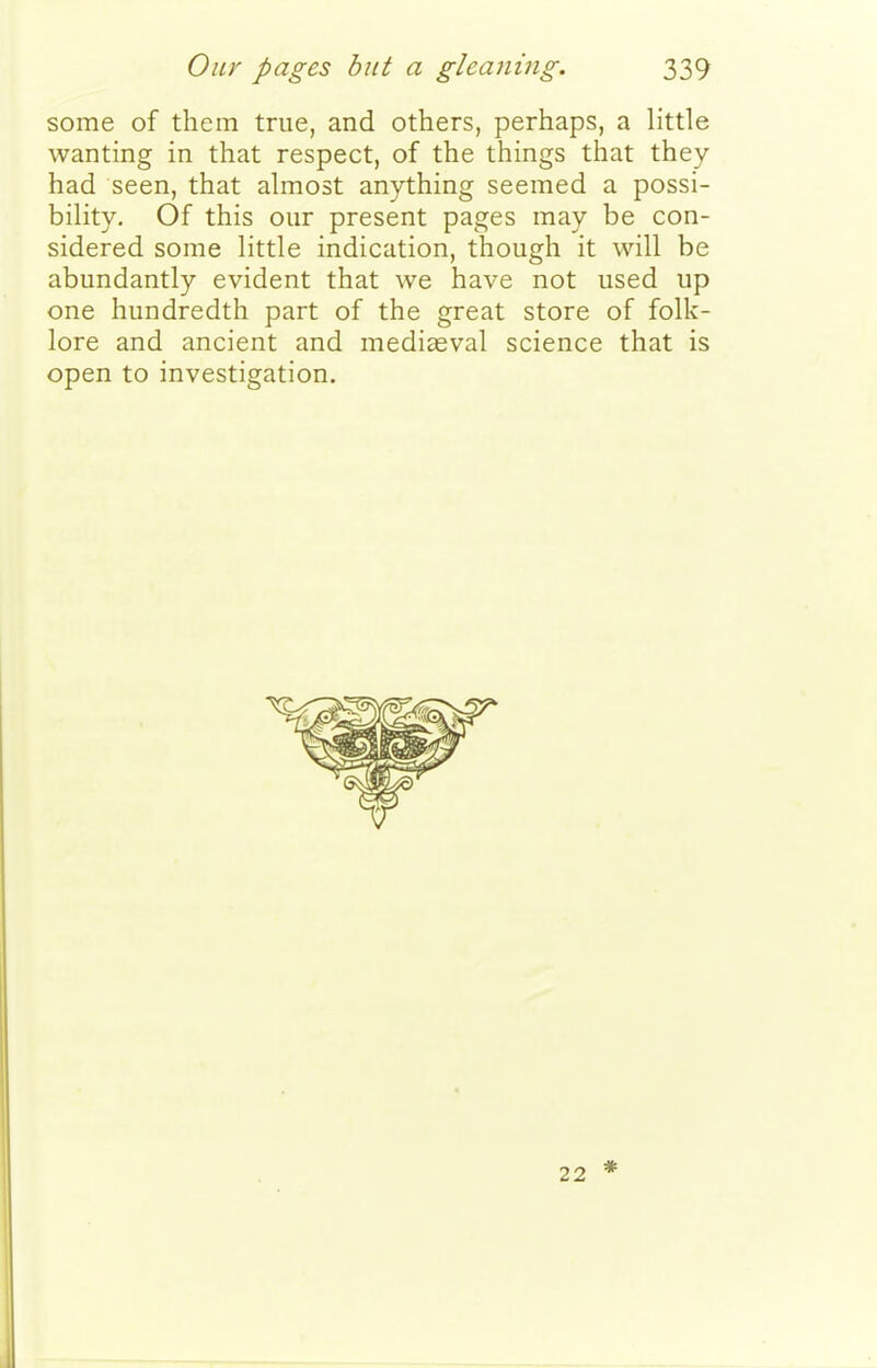 some of them true, and others, perhaps, a little wanting in that respect, of the things that they had seen, that almost anything seemed a possi- bility. Of this our present pages may be con- sidered some little indication, though it will be abundantly evident that we have not used up one hundredth part of the great store of folk- lore and ancient and mediaeval science that is open to investigation. 22 *