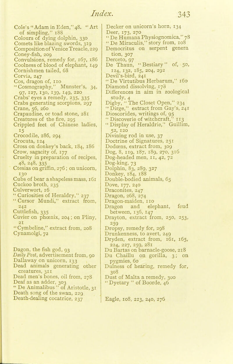 Cole's Adam in Eden, 48. Art of simpling, 188 Colours of dying dolphin, 330 Comets like blazing swords, 319 Composition of Venice Treacle, 229 Coney-fish, 209 Convulsions, remedy for, 167, 186 Coolness of blood of elephant, 149 Cornishmen tailed, 68 Corvia, 247 Cos, dragon of, no Cosmography, Munster's, 34, 97, 127, 130, 139, 149, 220 Crabs' eyes a remedy, 235, 335 Crabs generating scorpions, 297 Crane, 56, 260 Crapaudine, or toad stone, 2S1 Creatures of the fire, 295 Crippled feet of Chinese ladies, 15 Crocodile, 286, 294 Crocuta, 124 Cross on donkey's back, 184, 186 Crow, sagacity of, 177 Cruelty in preparation of recipes, 48, 248. 335 Ctesias on gri£Bn, 276; on unicorn, 130 Cubs of bear a shapeless mass, 161 Cuckoo broth, 235 Culverwort, 16  Curiosities of Heraldry, 237  Cursor Mundi, extract from, 242 Cuttlefish, 335 Cuvier on phoenix, 204; on Pliny, 21 Cymbeline, extract from, 208 Cynamolgi, 72 Dagon, the fish god, 93 Daily Post, advertisement from, 90 Dallaway on unicorn, 133 Dead animals generating other creatures, 311 Dead men's bones, oil from, 278 Deaf as an adder, 303  De Animalibus  of Aristotle, 31 Death song of the swan, 229 Death-dealing cocatrice, 237 Decker on unicorn's horn, 134 Deer, 173, 270  De Humana Physiognomica, 78  De Miraculis, story from, loS Democritus on serpent genera tion, 307 Derceto, 97 De Thaun,  Bestiary of, 50, 124, 132, 1S5, 204, 292 Devil's-bird, 241  De Virtutibus Herbarum, 160 Diamond dissolving, 178 Differences in aim in zoological study, 4 Digby,'  The Closet Open, 234  Dirge, extract from Gay's, 241 Dioscorides, writings of, 95  Discoverie of witchcraft, 113  Display of Heraldrie, Guillim, 52, 120 Divining rod in use, 37 Doctrine of Signatures, 251 Dodoens, extract from, 309 Dog, 8, 119, 187, 189, 270, 316 Dog-headed men, 11, 42, 72 Dog-king, 73 Dolphin, 83, 289, 327 Donkey, 184, 188 Double-bodied animals, 65 Dove, 177, 240 Draconites, 247 Dragon, 268, 274 Dragon-maiden, no Dragon and elephant, feud between, 136, 147 Drayton, extract from, 250, 253, 259 Dropsy, remedy for, 298 Drunkenness, to avert, 249 Dry den, extract from, 161, 165, 224, 227, 259, 281 Du Bartas on barnacle-goose, 218 Du Chaillu on gorilla, 3; on pygmies, 60 Dulness of hearing, remedy for, 308 Dust of Malta a remedy, 300  Dyetary  of Boorde, 46 Eagle, 108, 223, 240, 276