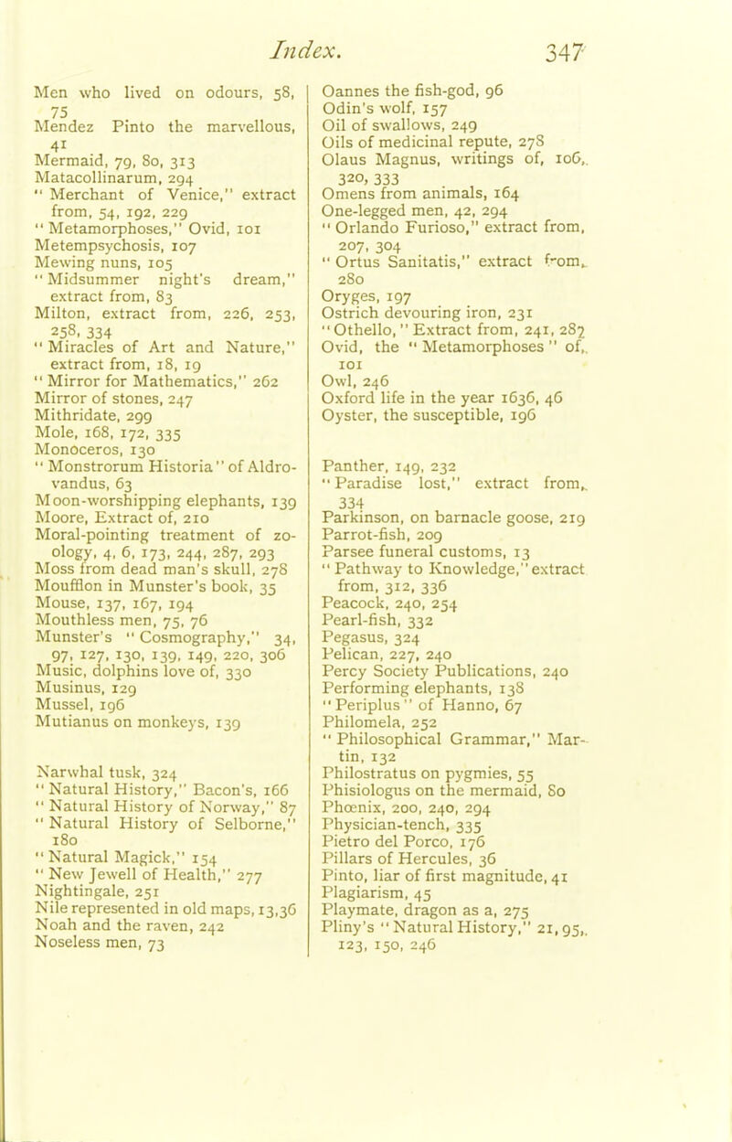 Men who lived on odours, 58, 75 Mendez Pinto the man-ellous, 41 Mermaid, 79, So, 313 Matacollinarum, 294  Merchant of Venice, extract from, 54, 192, 229 Metamorphoses, Ovid, loi Metempsychosis, 107 Mewing nuns, 105  Midsummer night's dream, extract from, 83 Milton, extract from, 226, 253, 258, 334  Miracles of Art and Nature, extract from, 18, ig  Mirror for Mathematics, 262 Mirror of stones, 247 Mithridate, 299 Mole, 168, 172, 335 Monoceros, 130  Monstrorum Historia of Aldro- vandus, 63 Moon-worshipping elephants, 139 Moore, Extract of, 210 Moral-pointing treatment of zo- ology, 4, 6. 173, 244, 287, 293 Moss Irom dead man's skull, 278 Moufflon in Munster's book, 35 Mouse, 137, 167, 194 Mouthless men, 75, 76 Munster's  Cosmography, 34, 97: ^^7. 139. 139. 149. 220, 306 Music, dolphins love of, 330 Musinus, 129 Mussel, 196 Mutianus on monkeys, 139 Narwhal tusk, 324  Natural History, Bacon's, 166  Natural History of Norway, 87  Natural History of Selborne, 180 Natural Magick, 154  New Jewell of Health, 277 Nightingale, 251 Nile represented in old maps, 13,36 Noah and the raven, 242 Noseless men, 73 Cannes the fish-god, 96 Odin's wolf, 157 Oil of swallows, 249 Oils of medicinal repute, 27S Olaus Magnus, writings of, loG,. 320, 333 Omens from animals, 164 One-legged men, 42, 294  Orlando Furioso, extract from, 207, 304  Ortus Sanitatis, extract f'om^ 280 Oryges, 197 Ostrich devouring iron, 231 Othello,  Extract from, 241, 282 Ovid, the  Metamorphoses  of,. lOI Owl, 246 Oxford life in the year 1636, 46 Oyster, the susceptible, 196 Panther, 149, 232 Paradise lost, extract from,, 334 Parkinson, on barnacle goose, 219 Parrot-fish, 209 Parsee funeral customs, 13  Pathway to Knowledge, extract from, 312, 336 Peacock, 240, 254 Pearl-fish, 332 Pegasus, 324 Pelican, 227, 240 Percy Society Publications, 240 Performing elephants, 138  Periplus  of Hanno, 67 Philomela, 252  Philosophical Grammar, Mar- tin, 132 Philostratus on pygmies, 55 Phisiologus on the mermaid, 80 Phoenix, 200, 240, 294 Physician-tench, 335 Pietro del Porco, 176 Pillars of Hercules, 36 Pinto, liar of first magnitude, 41 Plagiarism, 45 Playmate, dragon as a, 275 Pliny's  Natural History, 21,95,. 123, 150, 246