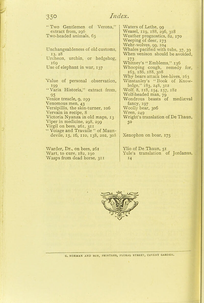  Two Gentlemen of Verona, extract from, 296 Two-headed animals, 65 Unchangeableness of old customs, 13. 28 Urcheon, urchin, or hedgehog, 169 Use of elephant in war, 137 Value of personal observation, 199 Varia Historia, extract from, 95 Venice treacle, 9, 299 Venomous men, 43 Versipillis, the skin-turner, 106 Vervain in recipe, 8 Victoria Nyanza in old maps, 13 Viper in medicine, 298, 299 Virgil on bees, 261, 311 ' Voiage and Travaile  of Maun- devile, 15, i5, no, 138, 202, 30S Warder, Dr., on bees, 261 Wart, to cure, 182, 190 Wasps from dead horse, 311 Waters of Lethe, 99 Weasel, 119, 188, 296, 318 Weather prognostics, 82, 170 Weeping of deer, 173 Wehr-wolves, 99, 104 Whales pacified with tubs, 37, 39 When venison should be avoided, 173 Whitney's Emblems, 136 Whooping cough, remedy for, 163, 186, 188, 308 Why bears attack bee-hives, 163 Winstanley's Book of Know- ledge, 183, 248, 312 Wolf, 8, 118, 154, 157, 182 Wolf-headed man, 79 Wondrous beasts of mediasval fancy, 197 Woolly bear, 306 Wren, 249 Wright's translation of De Thaun, 50 Xenophon on boar, 175 Ylio of De Thaun, 51 Yule's translation of Jordanus, 14 G. NORMAN ANU SON, FRINTtRS, FLORAL STREET, COVENT OARBEX.