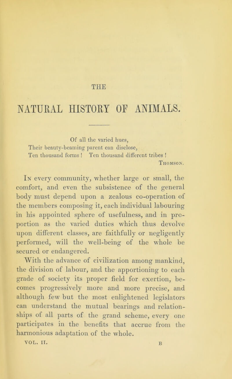 NATURAL HISTORY OF ANIMALS. Of all the varied hues, Their beauty-beaming parent can disclose, Ten thousand forms ! Ten thousand different tribes ! Thomson. In every community, whether large or small, the comfort, and even the subsistence of the general body must depend upon a zealous co-operation of the members composing it, each individual labouring in his appointed sphere of usefulness, and in pro- portion as the varied duties which thus devolve upon different classes, are faithfully or negligently performed, will the well-being of the whole be secured or endangered. With the advance of civilization among mankind, the division of labour, and the apportioning to each grade of society its proper field for exertion, be- comes progressively more and more precise, and although few but the most enlightened legislators can understand the mutual bearings and relation- ships of all parts of the grand scheme, every one participates in the benefits that accrue from the harmonious adaptation of the whole. VOL. II. B