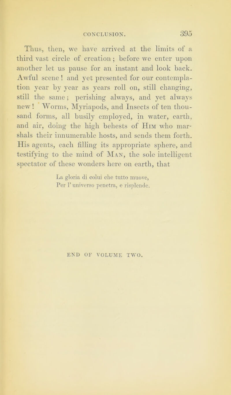 Thus, then, we have arrived at the limits of a third vast circle of creation; before we enter upon another let us pause for an instant and look back. Awful scene ! and yet presented for our contempla- tion year by year as years roll on, still changing, still the same; perishing always, and yet always new ! Worms, Myriapods, and Insects of ten thou- sand forms, all busily employed, in water, earth, and air, doing the high behests of Him who mar- shals their innumerable hosts, and sends them forth. His agents, each filling its appropriate sphere, and testifying to the mind of Man, the sole intelligent spectator of these wonders here on earth, that La gloria di colui che tutto muove, Per P universo penetra, e risplende. END OF VOLUME TWO.