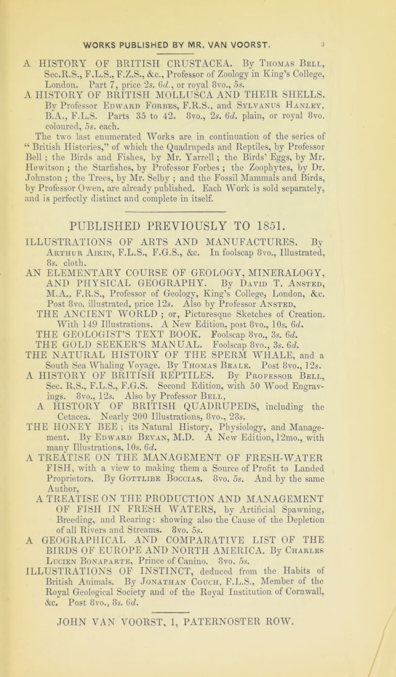 A HISTORY OF BRITISH CRUSTACEA. By Thomas Bell, Sec.R.S., F.L.S., F.Z.S., &c.. Professor of Zoology in King’s College, London. Part 7, price 2s. Gd., or royal 8vo., 5s. A HISTORY OF BRITISH MOLLUSCA AND THEIR SHELLS. By Professor Edward Forbes, F.R.S., and Sylvanus Hanley, B.A., F.L.S. Parts 35 to 42. 8vo., 2s. (jc?. plain, or royal 8vo. coloured, 5s. each. The two last enumerated Works are in continuation of the series of “ British Histories,” of which the Quadrupeds and Reptiles, by Professor Bell ; the Birds and Fishes, by Mr. Yarrell; the Birds’ Eggs, by Mr. Hewitson ; the Starfishes, by Professor Forbes ; the Zoophytes, by Dr. Johnston ; the Trees, by Mr. Selby ; and the Fossil Mammals and Birds, by Professor Owen, are already published. Each Work is sold separately, and is perfectly distinct and complete in itself. PUBLISHED PREVIOUSLY TO 1851. ILLUSTRATIONS OF ARTS AND MANUFACTURES. By Arthur Aikin, F.L.S., F.G.S., &c. In foolscap 8vo., Illustrated, 8s. cloth. AN ELEMENTARY COURSE OF GEOLOGY, MINERALOGY, AND PHYSICAL GEOGRAPHY. By David T. Ansted, M.A., F.R.S., Professor of Geology, King’s College, London, &c. Post 8vo. illustrated, price 12s. Also by Professor Ansted, THE ANCIENT WORLD ; or, Picturesque Sketches of Creation. With 149 Illustrations. A New Edition, post 8vo., 10s. 6d. THE GEOLOGIST’S TEXT BOOK. Foolscap 8vo., 3s. 6d. THE GOLD SEEKER’S MANUAL. Foolscap 8vo., 3s. Gd. THE NATURAL HISTORY OF THE SPERM WHALE, and a South Sea Whaling Voyage. By Thomas Beale. Post 8vo., 12s. A HISTORY OF BRITISH REPTILES. By Professor Bell, Sec. R.S., F.L.S., F.G.S. Second Edition, with 50 Wood Engrav- ings. 8vo., 12s. Also by Professor Bell, A HISTORY OF BRITISH QUADRUPEDS, including the Cetacea. Nearly 200 Illustrations, 8vo., 28s. THE HONEY BEE ; its Natural History, Physiology, and Manage- ment. By Edward Bevan, M.D. A New Edition, 12mo., with many Illustrations, 10s. Gd. A TREATISE ON THE MANAGEMENT OF FRESH-WATER FISH, with a view to making them a Source of Profit to Landed Proprietors. By Gottlibe Boccias. 8vo. 5s. And by the same Author, A TREATISE ON THE PRODUCTION AND MANAGEMENT OF FISH IN FRESH WATERS, by Artificial Spawning, Breeding, and Rearing: showing also the Cause of the Depletion of all Rivers and Streams. 8vo. 5s. A GEOGRAPHICAL AND COMPARATIVE LIST OF THE BIRDS OF EUROPE AND NORTH AMERICA. By Charles Lucien Bonaparte, Prince of Canino. 8vo. 5s. ILLUSTRATIONS OF INSTINCT, deduced from the Habits of British Animals. By Jonathan Couch, F.L.S., Member of the Royal Geological Society and of the Royal Institution of Cornwall, &c. Post 8vo., 8s. Gd.