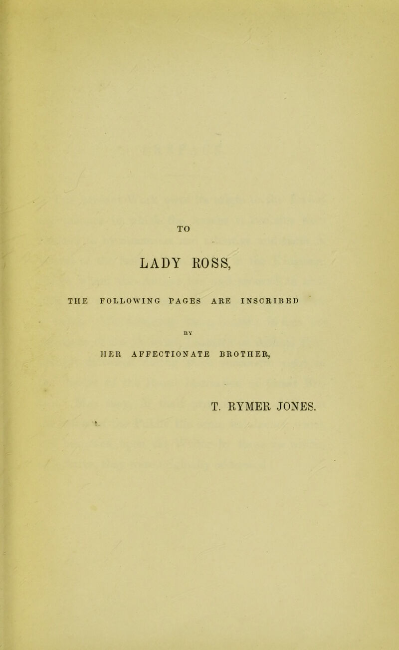 TO LADY ROSS, THE FOLLOWING PAGES ARE INSCRIBED BY HER AFFECTIONATE BROTHER, T. RYMER JONES.