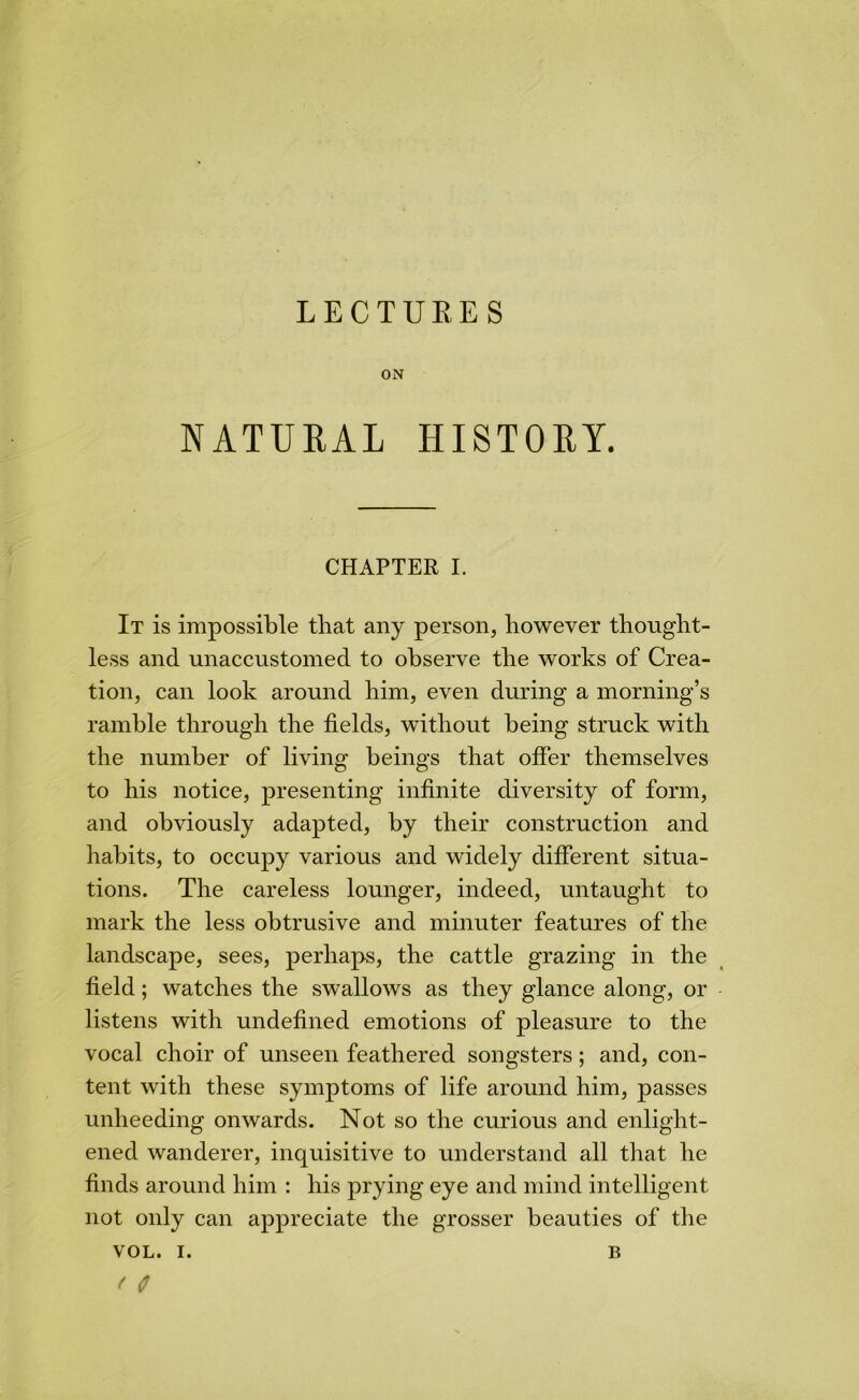 LECTUEES ON NATURAL HISTORY. CHAPTER I. It is impossible that any person, however thought- less and unaccustomed to observe the works of Crea- tion, can look around him, even during a morning’s ramble through the fields, without being struck with the number of living beings that offer themselves to his notice, presenting infinite diversity of form, and obviously adapted, by their construction and habits, to occupy various and widely different situa- tions. The careless lounger, indeed, untaught to mark the less obtrusive and minuter features of the landscape, sees, perhaps, the cattle grazing in the field; watches the swallows as they glance along, or listens with undefined emotions of pleasure to the vocal choir of unseen feathered songsters; and, con- tent with these symptoms of life around him, passes unheeding onwards. Not so the curious and enlight- ened wanderer, inquisitive to understand all that he finds around him : his prying eye and mind intelligent not only can appreciate the grosser beauties of the VOL. I. B f C