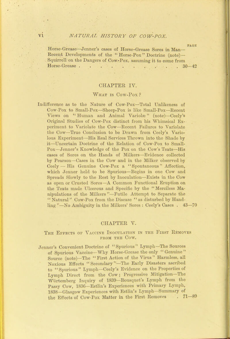 PAGE Horse-Grease—Jenner’s cases of Horse-Grease Sores in Man- Recent Developments of the “ Horse-Pox ” Doctrine (note)— Squirrell on the Dangers of Cow.-Pox, assuming it to come from Horse-Grease . . , 30—42 CHAPTER IV. What is Coav-Pox ? Indifference as to the Nature of Cow-Pox—Total Unlikeness of Cow-Pox to Small-Pox—Sheep-Pox is like Small-Pox—Recent Views on “ Human and Animal Variolie ” (note)—Ceely’s Original Studies of Cow-Pox distinct from his Whimsical Ex- periment to Variolate the Cow—Recent Failures to Variolate the Cow—True Conclusion to be Drawn from Ceely’s Vario- lous Experiment—His Real Services Thrown into the Shade by it—Uncertain Doctrine of the Relation of Cow-Pox to SmaU- Pox—Jenner’s Knowledge of the Pox on the Cow’s Teats—His cases of Sores on the Hands of Milkers—Evidence collected by Pearson—Cases in the Cow and in the Milker observed by Ceely — His Genuine Cow-Pox a “ Spontaneous ” Affection, which Jenner held to be Spurious—Begins in one Coav and Spreads Slowly to the Rest by Inoculation—Exists in the Cow as open or Crusted Sores—A Common Functional Eruption on the Teats made Ulcerous and Specific by the “Merciless Ma- nipulations of the Milkers ”—Futile Attempt to Separate the “ Natural ” Cow-Pox from the Disease “ as disturbed by Hand- ling ”—No Ambiguity in the Milkers’ Sores : Ceely’s Cases . 43—70 CHAPTER V. The Effects of Vaccine Inoculation in the First Removes FROM THE Cow. Jenner’s Convenient Doctrine of “Spurious” Lymph—The Sources of Spurious Vaccine—Why Horse-Grease the only “Genuine” Source (note)—The “First Action of the Virus” Harmless, all Noxious Effects “ Secondary’’—The Early Disasters ascribed to “Spurious” Lymph—Ceely’s Evidence on the Properties of Lymph Direct from the Cow; Progressive Mitigation—The Wiirtemberg Inquiry of 1839—Bousquet’s Lymph from the Passy Cow, 1836—Estlin’s Experiences with Primary Lymph, 1838—Glasgow Experiences with Estlin’s Lymph—Summary of the Effects of Cow-Pox Matter in the First Removes . 71—89